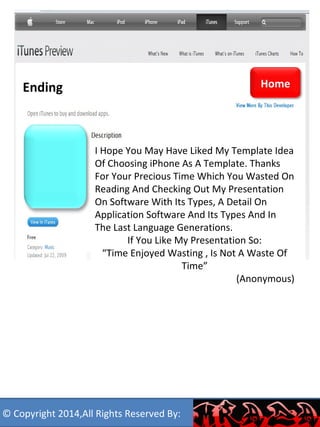 Ending 
I Hope You May Have Liked My Template Idea 
Of Choosing iPhone As A Template. Thanks 
For Your Precious Time Which You Wasted On 
Reading And Checking Out My Presentation 
On Software With Its Types, A Detail On 
Application Software And Its Types And In 
The Last Language Generations. 
If You Like My Presentation So: 
“Time Enjoyed Wasting , Is Not A Waste Of 
Time” 
(Anonymous) 
Resize your 
app icon 
and paste 
here 
Home 
© Copyright 2014,All Rights Reserved By: 
