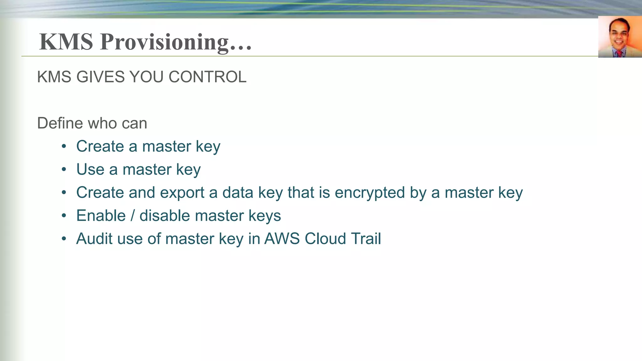 KMS Provisioning…
KMS GIVES YOU CONTROL
Define who can
• Create a master key
• Use a master key
• Create and export a data key that is encrypted by a master key
• Enable / disable master keys
• Audit use of master key in AWS Cloud Trail
 