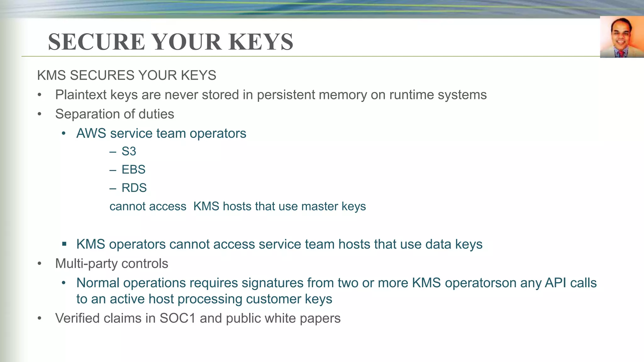 SECURE YOUR KEYS
KMS SECURES YOUR KEYS
• Plaintext keys are never stored in persistent memory on runtime systems
• Separation of duties
• AWS service team operators
– S3
– EBS
– RDS
cannot access KMS hosts that use master keys
 KMS operators cannot access service team hosts that use data keys
• Multi-party controls
• Normal operations requires signatures from two or more KMS operatorson any API calls
to an active host processing customer keys
• Verified claims in SOC1 and public white papers
 