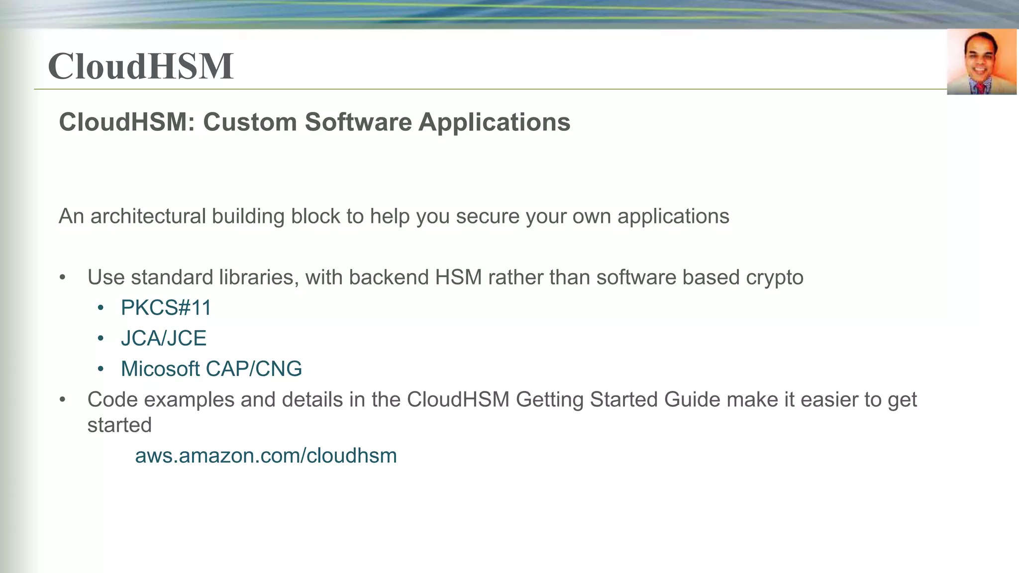 CloudHSM
CloudHSM: Custom Software Applications
An architectural building block to help you secure your own applications
• Use standard libraries, with backend HSM rather than software based crypto
• PKCS#11
• JCA/JCE
• Micosoft CAP/CNG
• Code examples and details in the CloudHSM Getting Started Guide make it easier to get
started
aws.amazon.com/cloudhsm
 