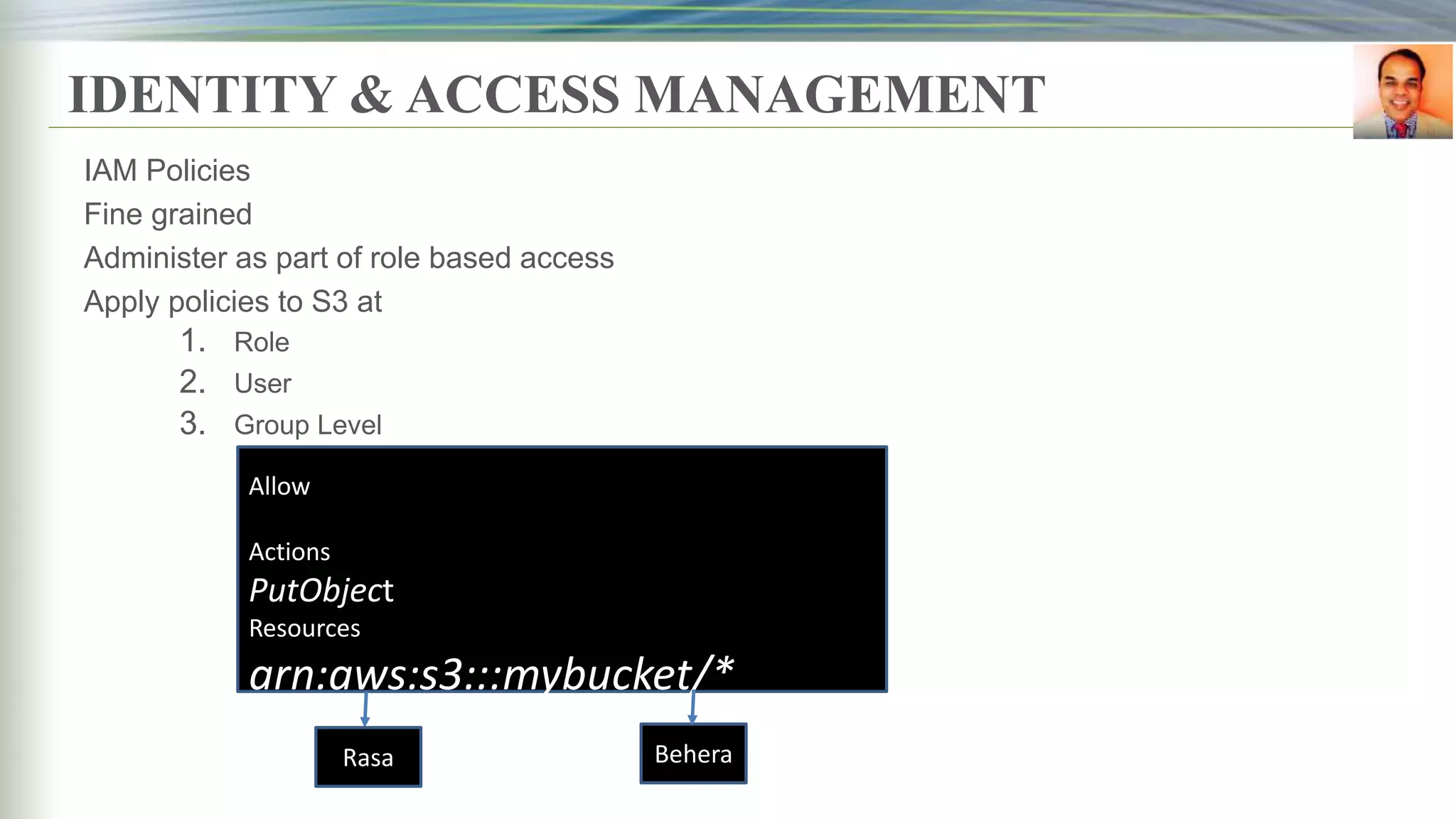 IDENTITY & ACCESS MANAGEMENT
IAM Policies
Fine grained
Administer as part of role based access
Apply policies to S3 at
1. Role
2. User
3. Group Level
Allow
Actions
PutObject
Resources
arn:aws:s3:::mybucket/*
Rasa Behera
 