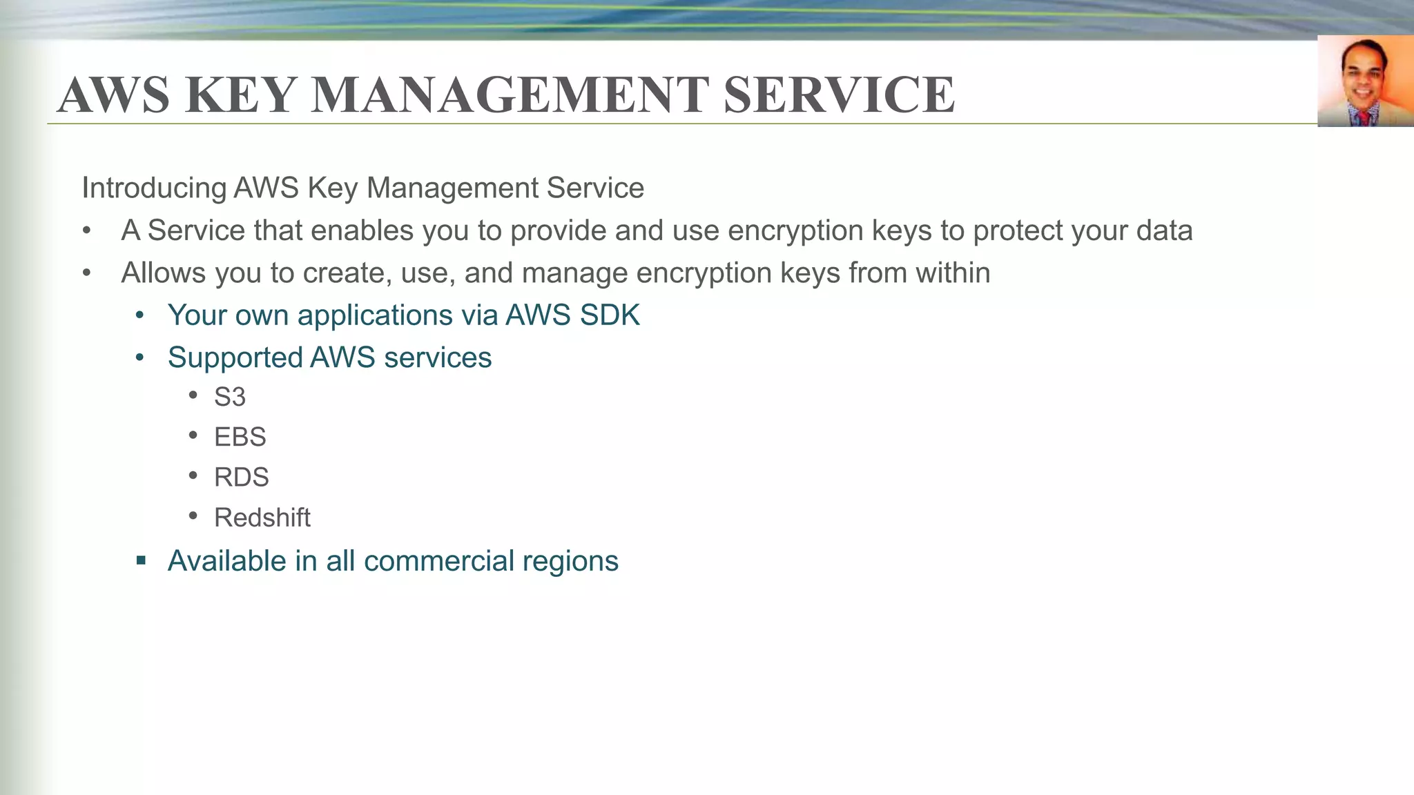 AWS KEY MANAGEMENT SERVICE
Introducing AWS Key Management Service
• A Service that enables you to provide and use encryption keys to protect your data
• Allows you to create, use, and manage encryption keys from within
• Your own applications via AWS SDK
• Supported AWS services
• S3
• EBS
• RDS
• Redshift
 Available in all commercial regions
 