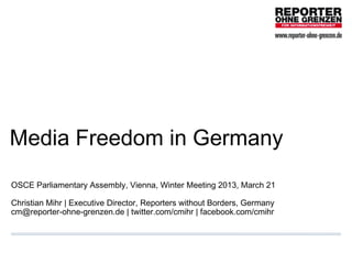Media Freedom in Germany
OSCE Parliamentary Assembly, Vienna, Winter Meeting 2013, March 21

Christian Mihr | Executive Director, Reporters without Borders, Germany  
cm@reporter-ohne-grenzen.de | twitter.com/cmihr | facebook.com/cmihr
 