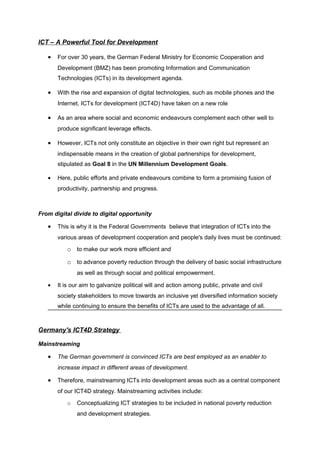 ICT – A Powerful Tool for Development

   •   For over 30 years, the German Federal Ministry for Economic Cooperation and
       Development (BMZ) has been promoting Information and Communication
       Technologies (ICTs) in its development agenda.

   •   With the rise and expansion of digital technologies, such as mobile phones and the
       Internet, ICTs for development (ICT4D) have taken on a new role

   •   As an area where social and economic endeavours complement each other well to
       produce significant leverage effects.

   •   However, ICTs not only constitute an objective in their own right but represent an
       indispensable means in the creation of global partnerships for development,
       stipulated as Goal 8 in the UN Millennium Development Goals.

   •   Here, public efforts and private endeavours combine to form a promising fusion of
       productivity, partnership and progress.



From digital divide to digital opportunity

   •   This is why it is the Federal Governments believe that integration of ICTs into the
       various areas of development cooperation and people's daily lives must be continued:

          o to make our work more efficient and
          o to advance poverty reduction through the delivery of basic social infrastructure
              as well as through social and political empowerment.

   •   It is our aim to galvanize political will and action among public, private and civil
       society stakeholders to move towards an inclusive yet diversified information society
       while continuing to ensure the benefits of ICTs are used to the advantage of all.



Germany's ICT4D Strategy

Mainstreaming

   •   The German government is convinced ICTs are best employed as an enabler to
       increase impact in different areas of development.

   •   Therefore, mainstreaming ICTs into development areas such as a central component
       of our ICT4D strategy. Mainstreaming activities include:

          o   Conceptualizing ICT strategies to be included in national poverty reduction
              and development strategies.
 