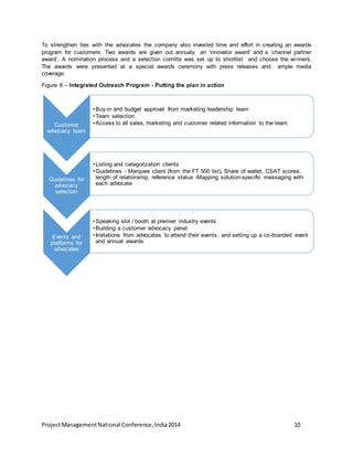 To strengthen ties with the advocates the company also invested time and effort in creating an awards 
program for customers. Two awards are given out annualy an ‘innovator award’ and a ‘channel partner 
award’. A nomination process and a selection comitte was set up to shortlist and choose the winners. 
The awards were presented at a special awards ceremony with press releases and ample media 
coverage. 
Figure 6 – Integrated Outreach Program - Putting the plan in action 
Customer 
advocacy team 
•Buy-in and budget approval from marketing leadership team 
•Team selection 
•Access to all sales, marketing and customer related information to the team 
Guidelines for 
advocacy 
selection 
•Listing and categorization clients 
•Guidelines - Marquee client (from the FT 500 list), Share of wallet, CSAT scores, 
length of relationship, reference status -Mapping solution-specific messaging with 
each advocate 
Events and 
platforms for 
advocates 
•Speaking slot / booth at premier industry events 
•Building a customer advocacy panel 
• Invitations from advocates to attend their events, and setting up a co-branded event 
and annual awards 
Project Management National Conference, India 2014 10 
 