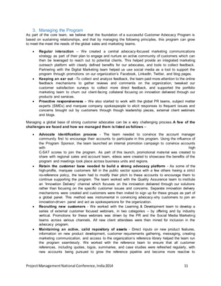 3. Managing the Program 
As part of the core team, we believe that the foundation of a successful Customer Advocacy Program is 
based on sustaining relationships, and that by managing the following principles, this program can grow 
to meet the meet the needs of the global sales and marketing teams. 
 Regular interaction – We created a central advocacy-focused marketing communications 
strategy as part of their plan to engage and nurture an active community of customers which can 
then be leveraged to reach out to potential clients. This helped provide an integrated marketing 
outreach platform with clearly defined benefits for our advocates, and tools to collect feedback. 
Partnering with the Digital Marketing team helped us use social media as a tool to support the 
program through promotions on our organization’s Facebook, LinkedIn, Twitter, and blog pages. 
 Keeping an ear out –To collect and analyze feedback, the team paid more attention to the online 
feedback mechanisms to gather reviews and comments on the organization, tweaked our 
customer satisfaction surveys to collect more direct feedback, and supported the portfolio 
marketing team to churn out client-facing collateral focusing on innovation delivered through our 
products and services. 
 Proactive responsiveness – We also started to work with the global PR teams, subject matter 
experts (SMEs) and marquee company spokespeople to elicit responses to frequent issues and 
concerns brought out by customers through though leadership pieces, external client webinars 
and blogs. 
Managing a global base of strong customer advocates can be a very challenging process.A few of the 
challenges we faced and how we managed them is listed as follows – 
 Advocate identification process - The team needed to convince the account manager 
community first to encourage their accounts to participate in this program. Using the influence of 
the Program Sponsor, the team launched an internal promotion campaign to convince accounts 
with high 
C-SAT scores to join the program. As part of this launch, promotional material was created to 
share with regional sales and account team, videos were created to showcase the benefits of the 
program and meetings took place across business units and regions. 
 Retain the customer base needed to build a strong advocacy platform - As some of the 
high-profile, marquee customers fell in the public sector space with a few others having a strict 
no-reference policy, the team had to modify their pitch to these accounts to encourage them to 
continue supporting the program. The team worked with the Quality Assurance team to institute 
an ‘Innovation Delivery’ channel which focuses on the innovation delivered through our solutions 
rather than focusing on the specific customer issues and concerns. Separate innovation delivery 
mechanisms were created and customers were then invited to sign up for these groups as part of 
a global panel. This method was instrumental in convincing advocacy -shy customers to join an 
innovation-driven panel and act as spokespersons for the organization. 
 Recruiting new customers - We worked with the Learning & Development team to develop a 
series of external customer focused webinars, in two categories – by offering and by industry 
vertical. Promotions for these webinars was driven by the PR and the Social Media Marketing 
teams across various channels. All new client attendees were then mined for inclusion in the 
advocacy program. 
 Maintaining an active, calid repository of assets - Direct inputs on new product features, 
information on new product development, customer requirements gathering, messaging, creating 
marketing communication, and access to the organization’s reference library helped the team run 
the program seamlessly. We worked with the reference team to ensure that all customer 
references, including quotes, logos, summaries, and case studies were refreshed regularly, with 
new accounts being pursued to grow the reference pipeline and become more reactive to 
Project Management National Conference, India 2014 11 
 