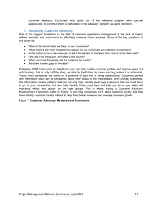 customer feedback. Customers who opted out of the reference program were pursued 
aggressively to convince them to participate in the advocacy program as panel members. 
4. Measuring Customer Advocacy 
One of the biggest limitations in the field of customer experience management is the lack of clearly 
defined variables and instruments to effectively measure those variables. Some of the key questions to 
ask would be: 
 What is the kind of data we have on our customers? 
 What metrics are most important to capture on our customers and relevant to business? 
 Is the metric to be a raw measure or will it be derived or modeled from one or more data sets? 
 How will it be measured and what is the source? 
 When and how frequently will the measure be made? 
 Are there known gaps in the data? 
Enterprise CRM tools such as Salesforce.com can help create customer profiles and revenue views but 
unfortunately, that is only half the story, as data by itself does not mean anything unless it is actionable. 
Today, most companies are sitting on a goldmine of data that is being underutilized. Customers provide 
new information each day to companies about their status in the marketplace. With enough customers, 
this information creates patterns that can not only help identify least loyal customers that are most likely 
to go to your competitors, but also help identify those most loyal and help you foc us your sales and 
marketing efforts and dollars on the right groups. This is where, having a Customer Advocacy 
Measurement Framework (refer to Figure 7) can help companies think about customer loyalty and help 
them identify customer loyalty metrics to help them better measure and manage business growth. 
Figure 7 -Customer Advocacy Measurement Framework 
Project Management National Conference, India 2014 12 
 