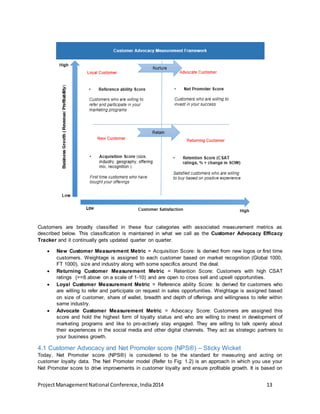 Customers are broadly classified in these four categories with associated measurement metrics as 
described below. This classification is maintained in what we call as the Customer Advocacy Efficacy 
Tracker and it continually gets updated quarter on quarter. 
 New Customer Measurement Metric = Acquisition Score: Is derived from new logos or first time 
customers. Weightage is assigned to each customer based on market recognition (Global 1000, 
FT 1000), size and industry along with some specifics around the deal. 
 Returning Customer Measurement Metric = Retention Score: Customers with high CSAT 
ratings (>=8 above on a scale of 1-10) and are open to cross sell and upsell opportunities. 
 Loyal Customer Measurement Metric = Reference ability Score: Is derived for customers who 
are willing to refer and participate on request in sales opportunities. Weightage is assigned based 
on size of customer, share of wallet, breadth and depth of offerings and willingness to refer within 
same industry. 
 Advocate Customer Measurement Metric = Advocacy Score: Customers are assigned this 
score and hold the highest form of loyalty status and who are willing to invest in development of 
marketing programs and like to pro-actively stay engaged. They are willing to talk openly about 
their experiences in the social media and other digital channels. They act as strategic partners to 
your business growth. 
4.1 Customer Advocacy and Net Promoter score (NPS®) – Sticky Wicket 
Today, Net Promoter score (NPS®) is considered to be the standard for measuring and acting on 
customer loyalty data. The Net Promoter model (Refer to Fig: 1.2) is an approach in which you use your 
Net Promoter score to drive improvements in customer loyalty and ensure profitable growth. It is based on 
Project Management National Conference, India 2014 13 
 
