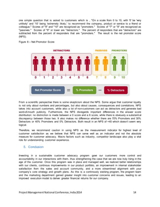 one simple question that is asked to customers which is , "On a scale from 0 to 10, with '0' be 'very 
unlikely' and '10' being 'extremely likely,' to recommend the company, product or service to a friend or 
colleague." Scores of "9" and "10" are recognized as "promoters." Scores of "7" or "8" are recognized as 
"passives." Scores of "6" or lower are "detractors." The percent of responders that are "detractors" are 
subtracted from the percent of responders that are "promoters." The result is the net promoter score 
(NPS). 
Figure 8 – Net Promotor Score 
From a scientific perspective there is some skepticism about the NPS. Some argue that customer loyalty 
is not only about numbers and percentages, but also about causes, consequences and correlations. NPS 
takes into account customers, while also a lot of non-customers can act as detractors and generate bad 
word-of-mouth publicity. Furthermore, the NPS disregards important differences in the answer score 
distribution: no distinction is made between a 0 score and a 6 score, while there is obviously a substantial 
discrepancy between those two. It also makes no difference whether there are 70% Promoters and 30% 
Detractors or 40% Promoters and 0% Detractors. Both result in an NPS of +40 which doesn’t seem very 
logical. 
Therefore, we recommend caution in using NPS as the measurement indicator for highest level of 
customer satisfaction as we believe that NPS can serve well as an indicator and not the absolute 
measure for customer advocacy. Macro factors such as industry, competitor landscape also play a vital 
role for understanding customer experience. 
5. Conclusion 
Investing in a sustainable customer advocacy program gave our customers more control and 
accountability in our interactions with them, thus strengthening the case that we are now truly living in the 
age of the customer. Once this program was in place and managed well, we realized better relationships 
with our clients, continous improvements in our product portfolio, an improvement in internal stakeholder 
satisfaction from the sales and account community, and a more streamlined alignment with your 
company’s core strategy and growth plans. As this is a continously evolving program, the program team 
and the marketing department gained greater insight into customer concerns and issues, leading to an 
improved execution model to deliver greater financial returns for our company. 
Project Management National Conference, India 2014 14 
 
