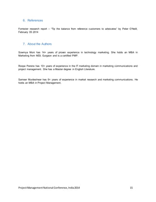 6. References 
Forrester research report – “Tip the balance from reference customers to advocates” by Peter O’Neill, 
February 05 2014 
7. About the Authors 
Sowmya Moni has 14+ years of proven experience in technology marketing. She holds an MBA in 
Marketing from MDI, Gurgaon and is a certified PMP. 
Roopa Pereira has 10+ years of experience in the IT marketing domain in marketing communications and 
project management. She has a Master degree in English Literature. 
Sameer Murdeshwar has 6+ years of experience in market research and marketing communications. He 
holds an MBA in Project Management. 
Project Management National Conference, India 2014 15 
