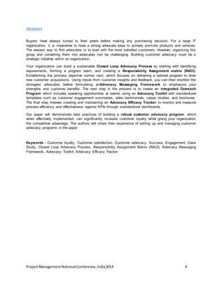 Abstract 
Buyers have always turned to their peers before making any purchasing decision. For a large IT 
organization, it is imperative to have a strong advocate base to actively promote products and services. 
The easiest way to find advocates is to start with the most satisfied customers. However, organizing this 
group and converting them into advocates can be challenging. Building customer advocacy must be a 
strategic initiative within an organization. 
Your organization can build a sustainable Closed Loop Advocacy Process by starting with identifying 
requirements, forming a program team, and creating a Responsibility Assignment matrix (RACI). 
Establishing the process objective comes next, which focuses on delivering a tailored program to drive 
new customer acquisitions. Using inputs from customer insights and feedback, you can then shortlist the 
strongest advocates before formulating anAdvocacy Messaging Framework to emphasize your 
strengths and customer benefits. The next step in the process is to create an Integrated Outreach 
Program which includes speaking opportunities at events using an Advocacy Toolkit with standardized 
templates such as customer engagement summaries, video testimonials, cases studies, and brochures. 
The final step involves creating and maintaining an Advocacy Efficacy Tracker to monitor and measure 
process efficiency and effectiveness against KPIs through standardized dashboards. 
Our paper will demonstrate best practices of building a robust customer advocacy program, which 
when effectively implemented, can significantly increase customer loyalty while giving your organization 
the competitive advantage. The authors will share their experience of setting up and managing customer 
advocacy programs in the paper. 
Keywords - Customer loyalty, Customer satisfaction, Customer advocacy, Success, Engagement, Case 
Study, Closed Loop Advocacy Process, Responsibility Assignment Mat rix (RACI), Advocacy Messaging 
Framework, Advocacy Toolkit, Advocacy Efficacy Tracker 
Project Management National Conference, India 2014 4 
 
