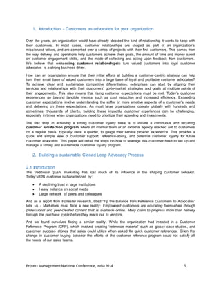 1. Introduction - Customers as advocates for your organization 
Over the years, an organization would have already decided the kind of relationship it wants to keep with 
their customers. In most cases, customer relationships are shaped as part of an organization’s 
missionand values, and are cemented over a series of projects with their first customers. This comes from 
the way delivery and operations help customers achieve their goals, the amount of time and money spent 
on customer engagement skills, and the mode of collecting and acting upon feedback from customers. 
We believe that enhancing customer relationshipsto turn valued customers into loyal customer 
advocates is a strong business driver. 
How can an organization ensure that their initial efforts at building a customer-centric strategy can help 
turn their small base of valued customers into a large base of loyal and profitable customer advocates? 
To achieve clear and sustainable competitive differentiation, enterprises can start by aligning their 
services and relationships with their customers’ go-to-market strategies and goals at multiple points of 
their engagements. This also means that rising customer expectations must be met. Today’s customer 
experiences go beyond tangible metrics such as cost reduction and increased efficiency. Exceeding 
customer expectations involve understanding the softer or more emotive aspects of a customer’s needs 
and delivering on these expectations. As most large organizations operate globally with hundreds and 
sometimes, thousands of clients, building these impactful customer experiences can be challenging, 
especially in times when organizations need to prioritize their spending and investments. 
The first step in achieving a strong customer loyalty base is to initiate a continuous and recurring 
customer satisfaction program where an internal team or an external agency reached out to customers 
on a regular basis, typically once a quarter, to gauge their service provider experience. This provides a 
quick and simple view of customer support, reference-ability, and potential customer loyalty for future 
customer advocates. This paper will detail the steps on how to leverage this customer base to set up and 
manage a strong and sustainable customer loyalty program. 
2. Building a sustainable Closed Loop Advocacy Process 
2.1 Introduction 
The traditional ‘push’ marketing has lost much of its influence in the shaping customer behavior. 
Today’sB2B customer ischaracterized by: 
 A declining trust in large institutions 
 Heavy reliance on social media 
 Large network of peers and colleagues 
And as a report from Forrester research, titled “Tip the Balance from Reference Customers to Advocates” 
tells us - Marketers must face a new reality: Empowered customers are educating themselves through 
professional and peer-created content that is available online. Many claim to progress more than halfway 
through the purchase cycle before they reach out to vendors. 
And we found ourselves facing a similar reality. While the organization had invested in a Customer 
Reference Program (CRP), which involved creating ‘reference material’ such as glossy case studies, and 
customer success stories that sales could utilize when asked for quick customer references. Given the 
change in customer buying behavior the efforts of the customer reference program could not satisfy all 
the needs of our sales teams. 
Project Management National Conference, India 2014 5 
 