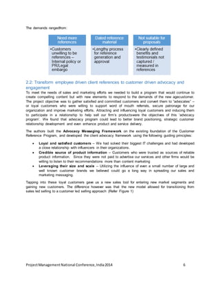 The demands rangedfrom: 
2.2: Transform employee driven client references to customer driven advocacy and 
engagement 
To meet the needs of sales and marketing efforts we needed to build a program that would continue to 
create compelling content but with new elements to respond to the demands of the new agecustomer. 
The project objective was to gather satisfied and committed customers and convert them to “advocates” – 
or loyal customers who were willing to support word of mouth referrals, secure patronage for our 
organization and improve marketing efforts. Attracting and influencing loyal customers and inducing them 
to participate in a relationship to help sell our firm’s productswere the objectives of this ‘advocacy 
program’. We found that advocacy program could lead to better brand positioning, strategic customer 
relationship development and even enhance product and service delivery. 
The authors built the Advocacy Messaging Framework on the existing foundation of the Customer 
Reference Program, and developed the client advocacy framework using the following guiding principles: 
 Loyal and satisfied customers – We had solved their biggest IT challenges and had developed 
a close relationship with influencers in their organizations. 
 Credible source of product information – Customers who were trusted as sources of reliable 
product information. Since they were not paid to advertise our services and other firms would be 
willing to listen to their recommendations more than content marketing 
 Leveraging their size and scale – Utilizing the influence of even a small number of large and 
well known customer brands we believed could go a long way in spreading our sales and 
marketing messaging. 
Tapping into these loyal customers gave us a new sales tool for entering new market segments and 
gaining new customers. The difference however was that the new model allowed for transitioning from 
sales led selling to a customer led selling approach (Refer Figure 1) 
Project Management National Conference, India 2014 6 
 