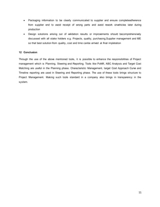  Packaging information to be clearly communicated to supplier and ensure completeadherence 
from supplier end to avoid receipt of wrong parts and avoid rework onvehicles later during 
production 
 Design solutions arising out of validation results or improvements should becomprehensively 
discussed with all stake holders e.g. Projects, quality, purchasing,Supplier management and ME 
so that best solution from quality, cost and time canbe arrived at final impletation 
11 
12 Conclusion 
Through the use of the above mentioned tools, it is possible to enhance the responsibilities of Project 
management which is Planning, Steering and Reporting. Tools like PoNR, ABC Analysis and Target Cost 
Matching are useful in the Planning phase. Characteristic Management, target Cost Approach Curve and 
Timeline reporting are used in Steering and Reporting phase. The use of these tools brings structure to 
Project Management. Making such tools standard in a company also brings in transparency in the 
system. 
