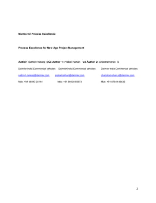 2 
Mantra for Process Excellence 
Process Excellence for New Age Project Management 
Author: Sathish Nataraj SCo-Author 1: Prabal Ralhan Co-Author 2: Chandramohan S 
Daimler India Commercial Vehicles Daimler India Commercial Vehicles Daimler India Commercial Vehicles 
sathish.nataraj@daimler.com prabal.ralhan@daimler.com chandramohan.s@daimler.com 
Mob: +91 98943 20144 Mob: +91 96000 65673 Mob: +91 87544 85639 
 