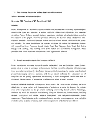 4 
1. Title: Process Excellence for New Age Project Management 
Theme: Mantra for Process Excellence 
Keywords: ABC Planning, APQP, Target Cost, PONR 
Abstract 
Project Management is a systematic approach of tools and processes for successfully implementing the 
organization’s goals and objectives. It adopts continuous breakthrough improvement and preventive 
controlling. Process Brilliance approach looks an organization holistically with all stakeholders controlling 
the execution of the project. Traditional processes of running the business takes a higher lead time. 
Compliant Process Customization provides a better reduction in time without compromising the quality 
and efficiency. This paper demonstrates the improved processes that realize the management motives 
with reduced lead time. Processes defined include Target Cost Approach Curve, Target Cost Setting 
through Cost Matching, ABC Planning, Point of No Return and Characteristic management. These 
processes have shown reckonable improvements in the organizational evolution. 
2. Project Management practices in Corporate World 
Project management emphases on specific results (deliverables), time and (schedule), means (money, 
people, etc.), a series of techniques and procedures that has evolved to aid people efficientlymanage 
these accomplishments.Recently, New Project Management techniques (e.g., for creating cross-functional 
programmes,managing common resources, and line-up project portfolios), the widespread use of 
computers and the growing sophistication and availability of project management software tools have all 
augmented the effectiveness of a procedure for addressing a variety of project problems. 
Influential competitive pressures tomanage and reduce product life cycle time are increasing, as is the 
globalization of many markets and theappreciation of projects as a crucial link between the strategic 
areas of the organization and the pre-emptive workbeing performed by distinct functions. Accordingly, 
industries as mixed as automobile manufacturing, computer manufacturing,pharmaceuticals,consulting 
services, photography and natural resource management have belligerentlyimplemented project 
management. These industries, and a countless of others, are using projectmanagement as a method to 
create the future, by better considering both customer requirements andsolutions to meet them 
 