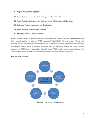 5 
3. Project Management Objectives 
3.1 Ensure Projects are completed within Budget and Scheduled Plan 
3.2 Provide Quality Solutions vis-à-vis, Minimum Errors, Effectiveness and New Ideas. 
3.3 Continuous Process Improvement via Collaboration 
3.4 Govern individual time and stress pressure. 
4. Advanced Product Quality Planning 
Product Quality Planning is an organized method of defining and creating the steps necessary to ensure 
that a product gratifies the customer. APQP (Advanced Product Quality Planning) involves 75% up front 
planning and 25% execution through implementation, to determine customer satisfaction and continuous 
improvement. Though, APQP is generally associated with the automotive industry, the quality planning 
processes in APQP can be appropriate within all trades. APQP enables communication between the 
vendor and the patron to clarify requirements that decipher into more detailed requirements. 
Five Sections of APQP: 
Plan and 
Define 
Product 
Des ign & 
Development 
Proces s 
Des ign & 
Development 
Feedback & 
Corrective 
Action Project 
Product & 
Proces s 
Val idation 
Management 
Figure 4.1, Cyclic Process of Planning 
 
