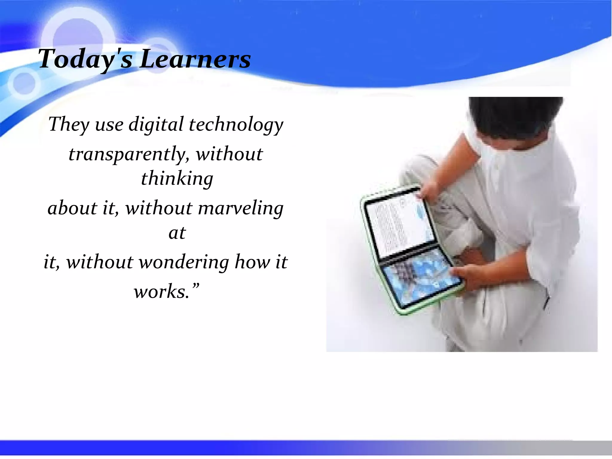 Today's Learners
They use digital technology
transparently, without
thinking
about it, without marveling
at
it, without wondering how it
works.”
 