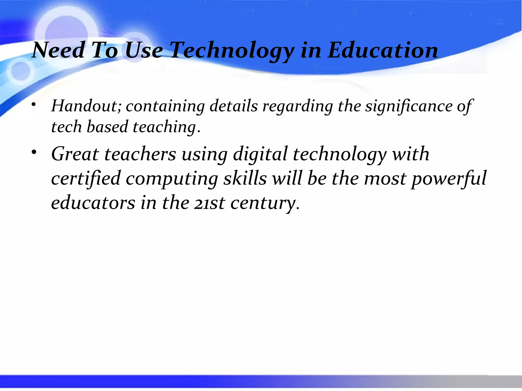 Need To Use Technology in Education
• Handout; containing details regarding the significance of
tech based teaching.
• Great teachers using digital technology with
certified computing skills will be the most powerful
educators in the 21st century.
 