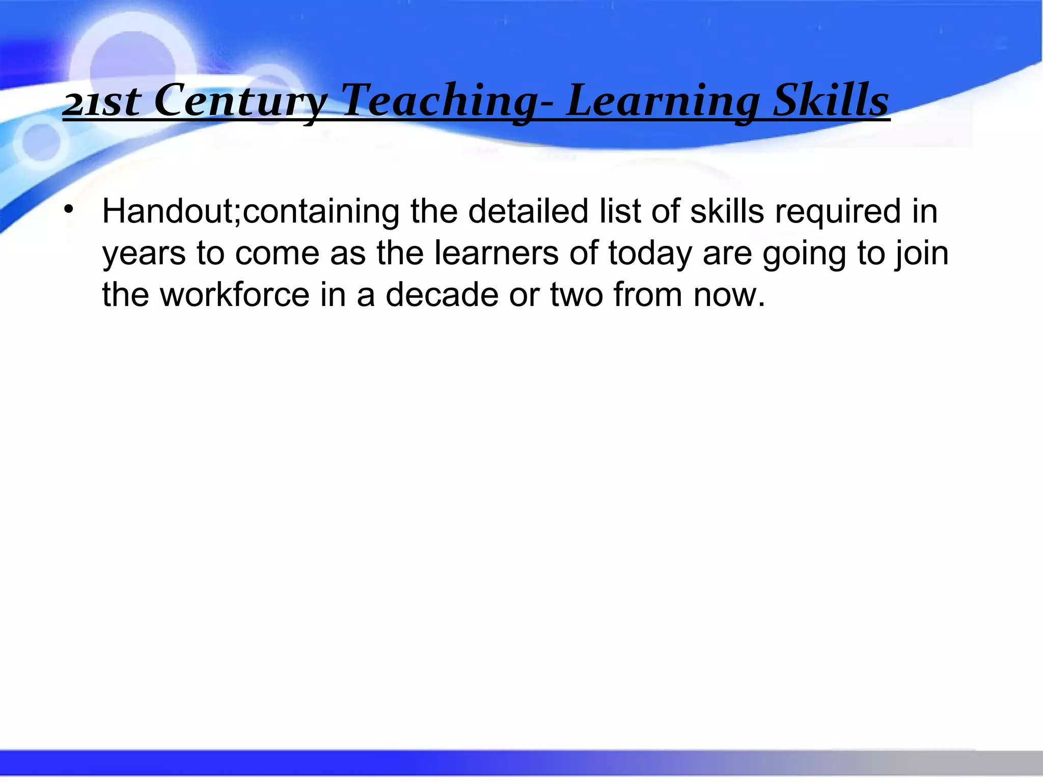 21st Century Teaching- Learning Skills
• Handout;containing the detailed list of skills required in
years to come as the learners of today are going to join
the workforce in a decade or two from now.
 