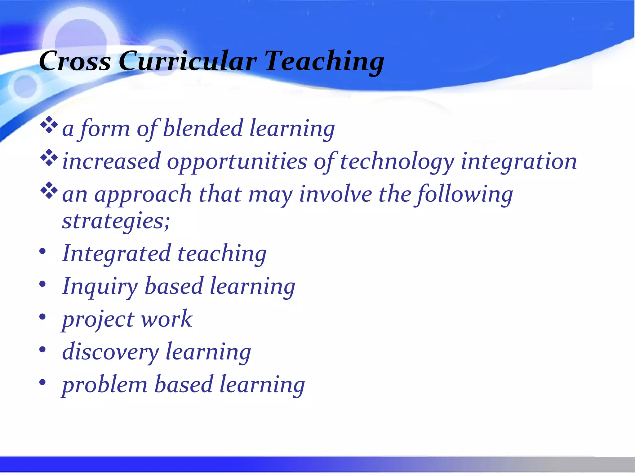 Cross Curricular Teaching
a form of blended learning
increased opportunities of technology integration
an approach that may involve the following
strategies;
• Integrated teaching
• Inquiry based learning
• project work
• discovery learning
• problem based learning
 