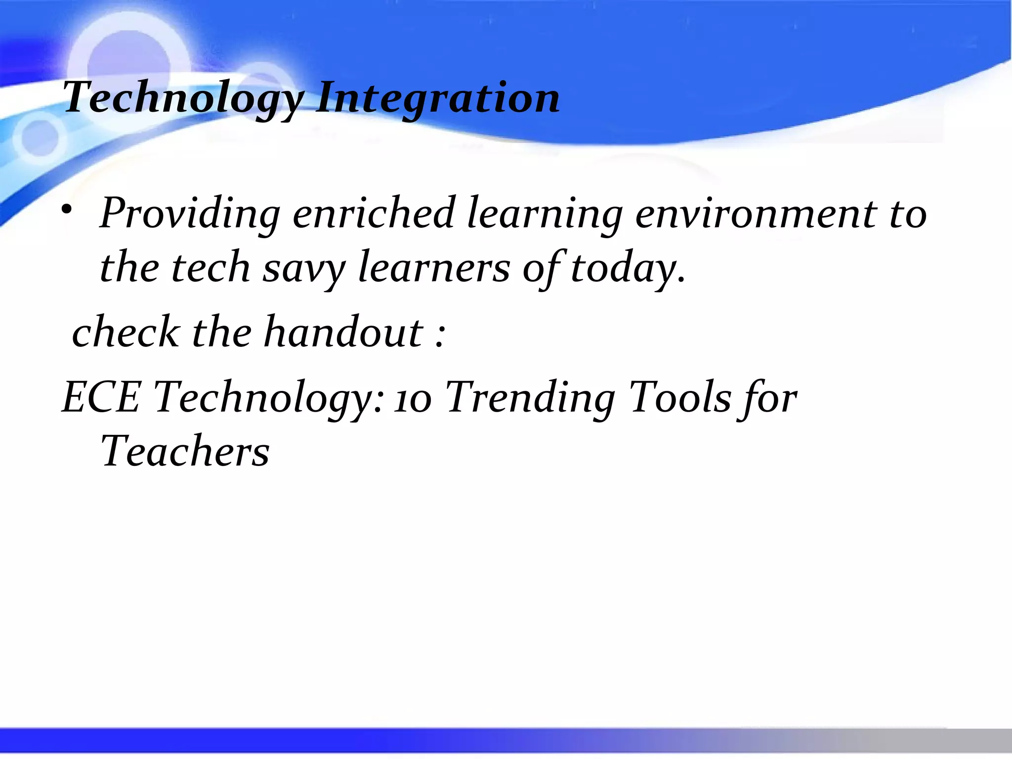 Technology Integration
• Providing enriched learning environment to
the tech savy learners of today.
check the handout :
ECE Technology: 10 Trending Tools for
Teachers
 
