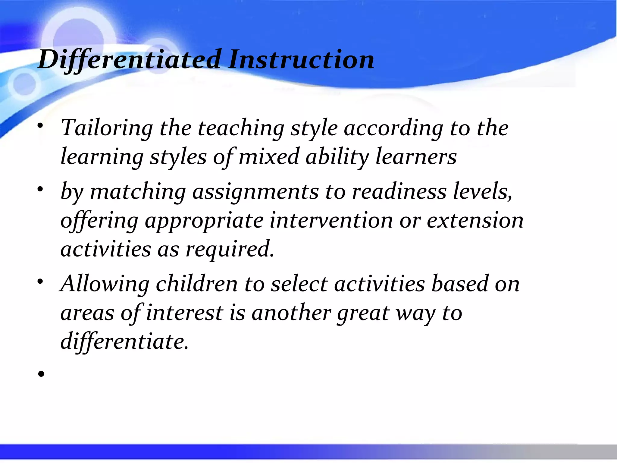 Differentiated Instruction
• Tailoring the teaching style according to the
learning styles of mixed ability learners
• by matching assignments to readiness levels,
offering appropriate intervention or extension
activities as required.
• Allowing children to select activities based on
areas of interest is another great way to
differentiate.
•
 