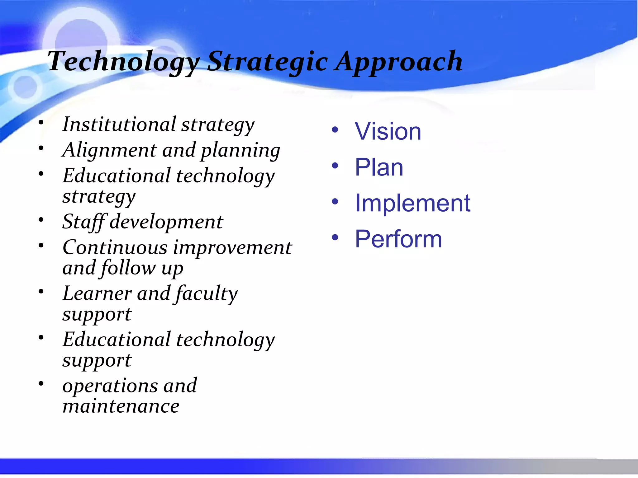 Technology Strategic Approach
• Institutional strategy
• Alignment and planning
• Educational technology
strategy
• Staff development
• Continuous improvement
and follow up
• Learner and faculty
support
• Educational technology
support
• operations and
maintenance
• Vision
• Plan
• Implement
• Perform
 