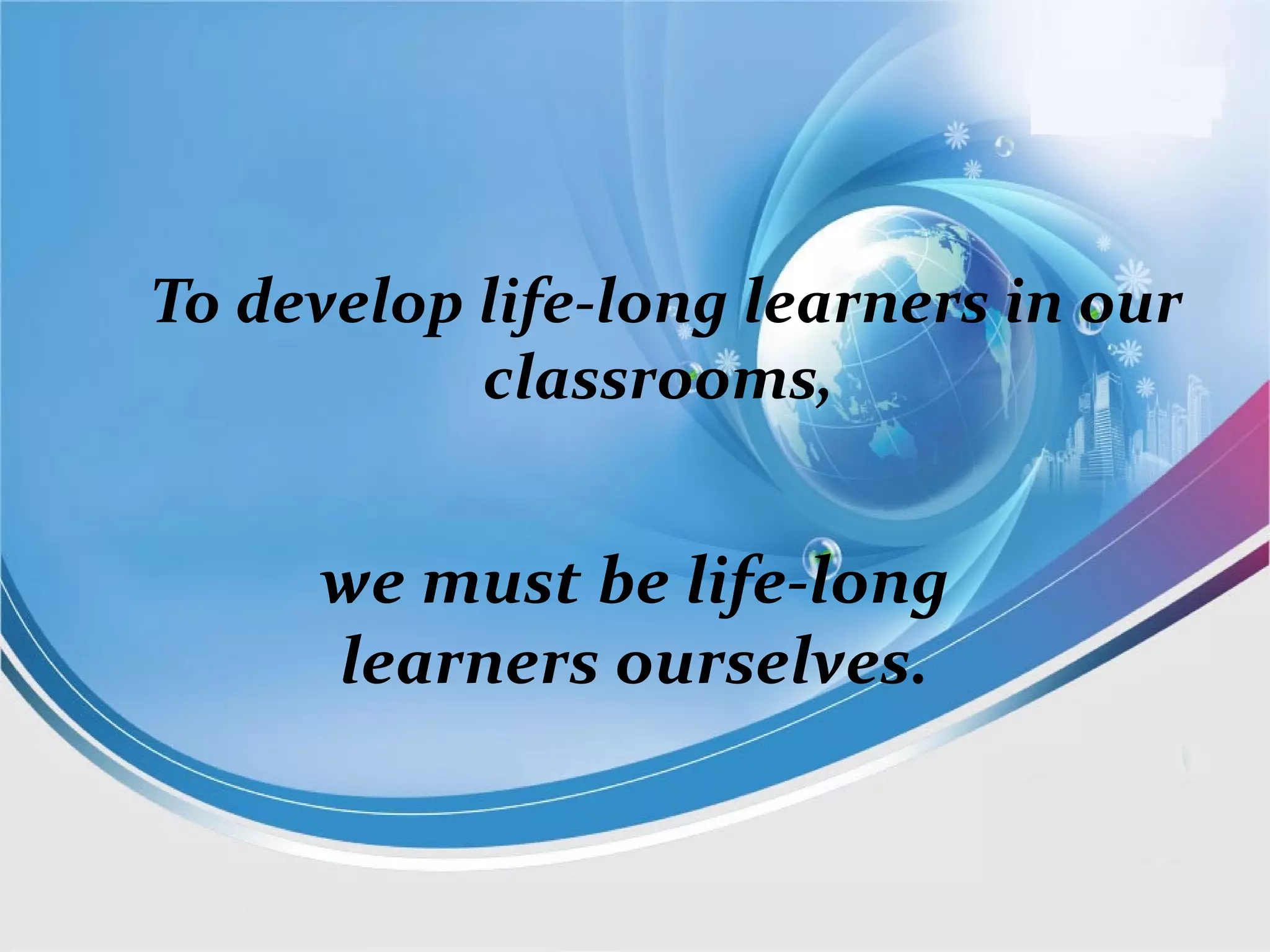 To develop life-long learners in our
classrooms,
we must be life-long
learners ourselves.
 