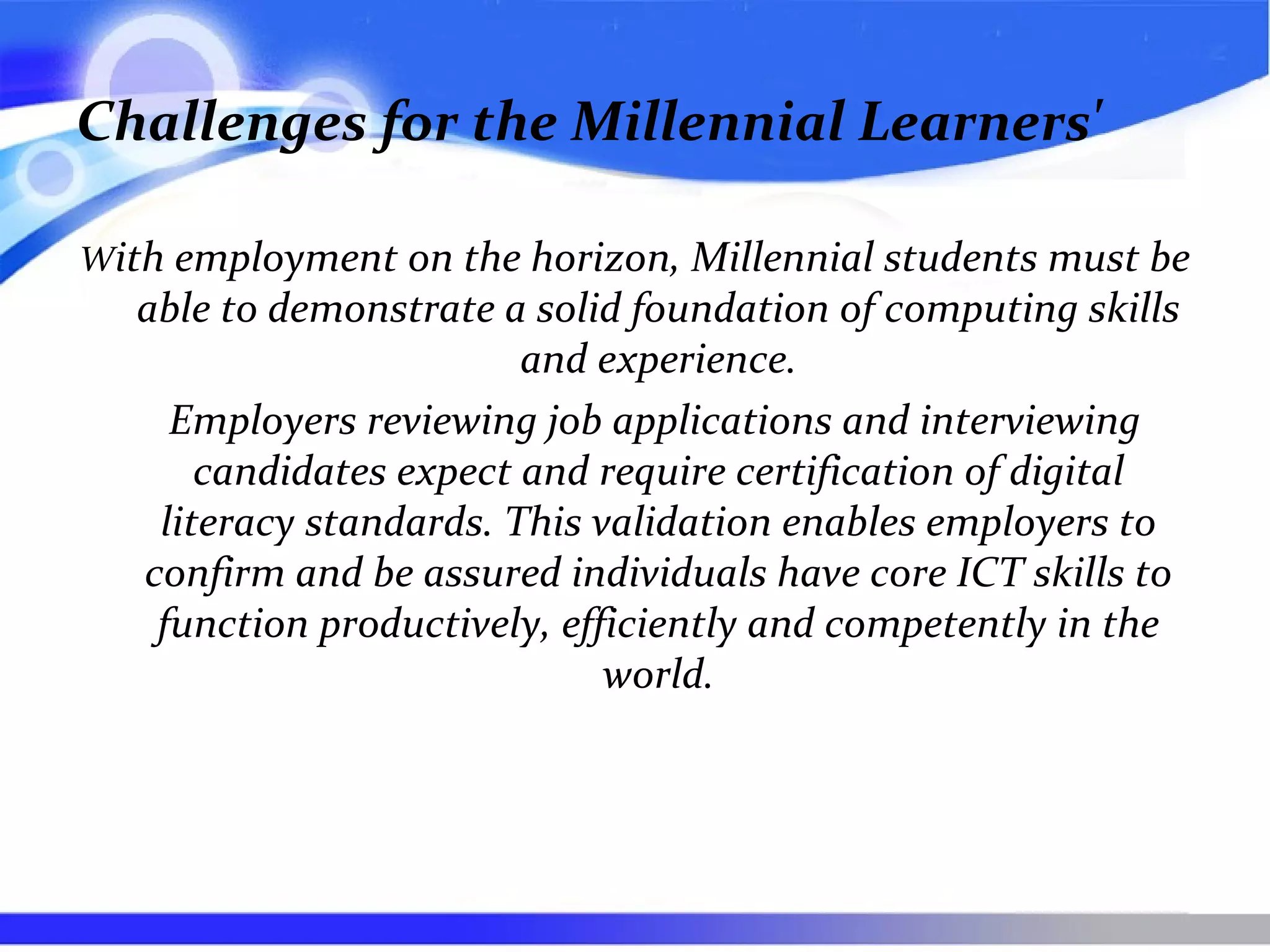 Challenges for the Millennial Learners'
With employment on the horizon, Millennial students must be
able to demonstrate a solid foundation of computing skills
and experience.
Employers reviewing job applications and interviewing
candidates expect and require certification of digital
literacy standards. This validation enables employers to
confirm and be assured individuals have core ICT skills to
function productively, efficiently and competently in the
world.
 