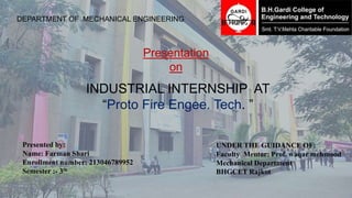 DEPARTMENT OF MECHANICAL ENGINEERING
INDUSTRIAL INTERNSHIP AT
“Proto Fire Engee. Tech. ”
Presentation
on
Presented by:
Name: Farman Shari
Enrollment number: 213046789952
Semester :- 3th
UNDER THE GUIDANCE OF:
Faculty Mentor: Prof. waqar mehmood
Mechanical Department
BHGCET Rajkot
 