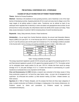 PMI NATIONAL CONFERENCE 2014 - HYDERABAD 
CAUSES OF DELAY IN ERECTION OF POWER TRANSFORMERS 
Theme - Mantra for Process Excellence 
Abstract - Electricity is the backbone of every growing economy, Lack of electricity is one of the major 
barriers of developing countries. Supplying electricity 24 hrs to each and every town & village is one of the 
major targets of all political parties to attract voters. Transformer can be defined as heart of any 
switchyard which regulates flow of electricity in entire sub-station and geographical area as blood. As we 
all know time is money and quality, the critical factors need to be identify which causes such delay. These 
delay causes decreases of customer’s faith & increasing stress of overall manufacturing team. 
Keywords – Delay, Delay elements, Erection, Power transformer. 
Introduction – As per report from Central Electricity Authority, the annual Load Generation Balance 
Report (LGBR) [1] for year 2013 -14. In the financial year 2012-13, the total energy availability increased 
by 6.2 % over the previous year and the peak met increased by 6.1%, the shortage conditions prevailed 
in the Country both in terms of energy and peaking availability as given in table 1. (MU-million unit) 
Energy (MU) Peak (MU) 
Requirement 998114 135453 
Availability 911209 123294 
Shortage 86905 12159 
(%) 8.7 9 
Table 1 Energy availability & shortage. 
The energy requirement registered a growth of 6.5% during the year against the projected growth of 5.1% 
and Peak demand registered a growth of 4.2% against the projected growth of 7.7%. The studies carried 
out for anticipated power supply position for the year. 2013-14, indicate that there would be energy 
shortage of 6.7 % and peak shortage of 2.3 %. It means that erection & commissioning of a power 
transformer at scheduled time is very important to full fill needs. 
Chan and Kumaraswamy [5] (1997) Similarly a research was conducted to find delay causes in Hong 
Kong construction projects and he found five major factors: delay – (a) poor risk of management and 
supervision (b) Unfocused site condition. (c) Slow decision making. (d) Client - initiated variation. (e) 
Work variance. 
Ogunlana [4] in 1996 at Thailand, Bangkok, and His analysis that there are three major categories of 
delay in project construction (a) Problems of shortages or inadequacies in the industry infrastructure. (b) 
Problems caused by clients and consultants. (c) Problems caused by contractor 
incompetence/inadequacy. 
 