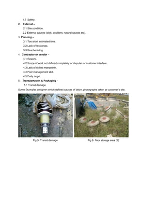 1.7 Safety. 
2. External – 
2.1 Site condition. 
2.2 External causes (stick, accident, natural causes etc). 
3. Planning – 
3.1 Too short estimated time. 
3.2 Lack of recourses. 
3.3 Rescheduling 
4. Contractor or vendor – 
4.1 Rework. 
4.2 Scope of work not defined completely or disputes or customer interfere . 
4.3 Lack of skilled manpower. 
4.4 Poor management skill. 
4.5 Daily target. 
5. Transportation & Packaging - 
5.1 Transit damage 
Some Examples are given which defined causes of delay, photographs taken at customer’s site. 
Fig 5. Transit damage Fig 6. Poor storage area [3] 
 