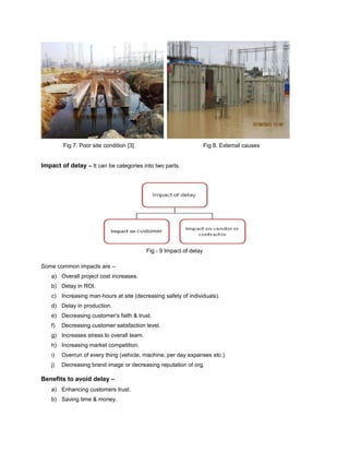 Fig 7. Poor site condition [3] Fig 8. External causes 
Impact of delay – It can be categories into two parts. 
Fig - 9 Impact of delay 
Some common impacts are – 
a) Overall project cost increases. 
b) Delay in ROI. 
c) Increasing man-hours at site (decreasing safety of individuals). 
d) Delay in production. 
e) Decreasing customer’s faith & trust. 
f) Decreasing customer satisfaction level. 
g) Increases stress to overall team. 
h) Increasing market competition. 
i) Overrun of every thing (vehicle, machine, per day expanses etc.) 
j) Decreasing brand image or decreasing reputation of org. 
Benefits to avoid delay – 
a) Enhancing customers trust. 
b) Saving time & money. 
 