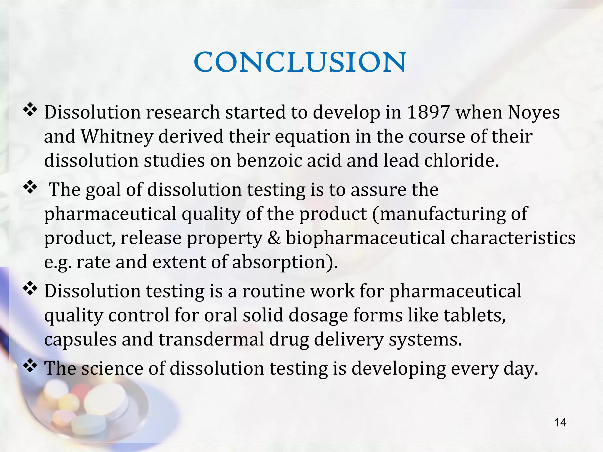 CONCLUSION
 Dissolution research started to develop in 1897 when Noyes
and Whitney derived their equation in the course of their
dissolution studies on benzoic acid and lead chloride.
 The goal of dissolution testing is to assure the
pharmaceutical quality of the product (manufacturing of
product, release property & biopharmaceutical characteristics
e.g. rate and extent of absorption).
 Dissolution testing is a routine work for pharmaceutical
quality control for oral solid dosage forms like tablets,
capsules and transdermal drug delivery systems.
 The science of dissolution testing is developing every day.
14
 