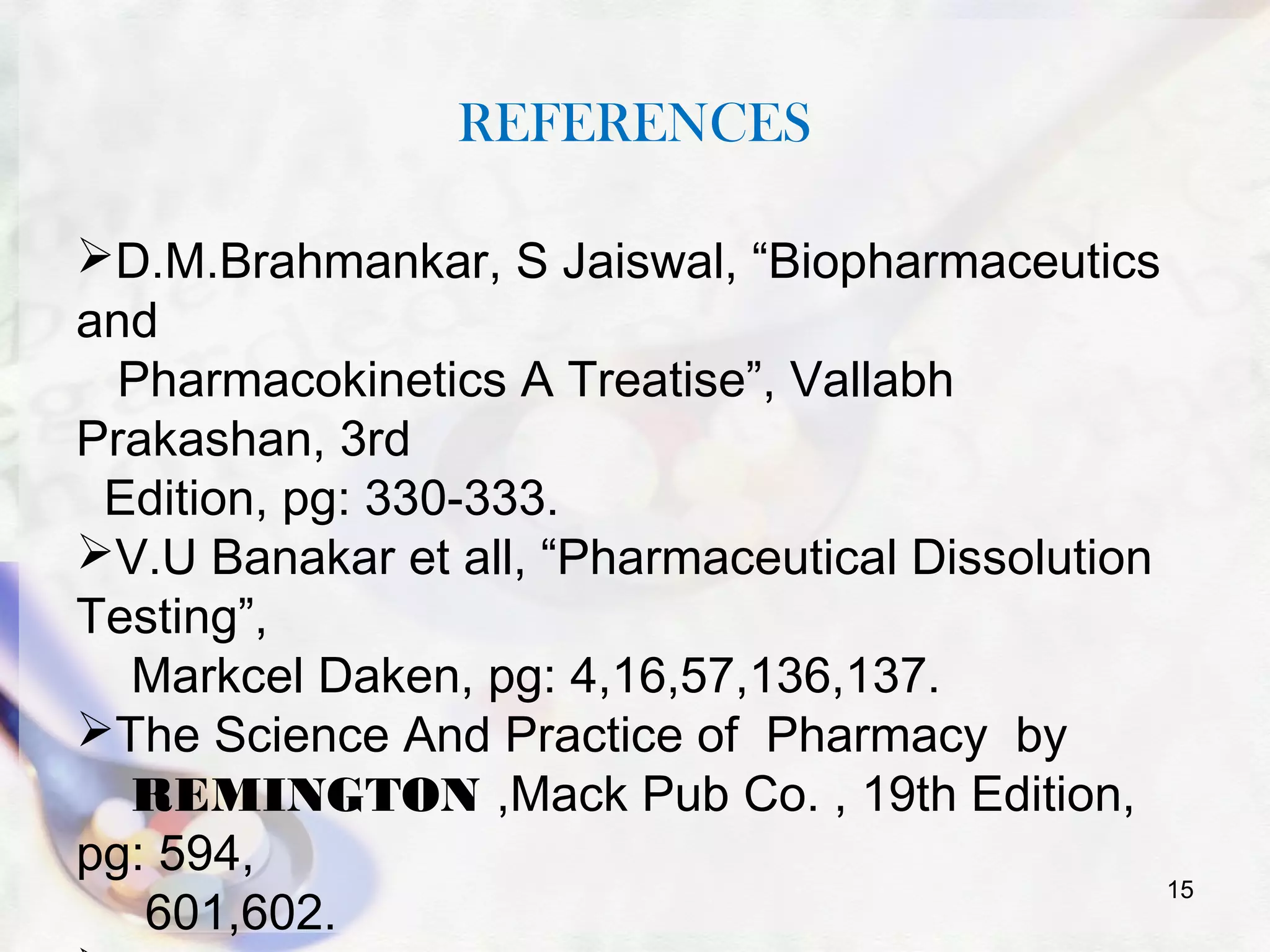 REFERENCES
D.M.Brahmankar, S Jaiswal, “Biopharmaceutics
and
Pharmacokinetics A Treatise”, Vallabh
Prakashan, 3rd
Edition, pg: 330-333.
V.U Banakar et all, “Pharmaceutical Dissolution
Testing”,
Markcel Daken, pg: 4,16,57,136,137.
The Science And Practice of Pharmacy by
REMINGTON ,Mack Pub Co. , 19th Edition,
pg: 594,
601,602.
15
 