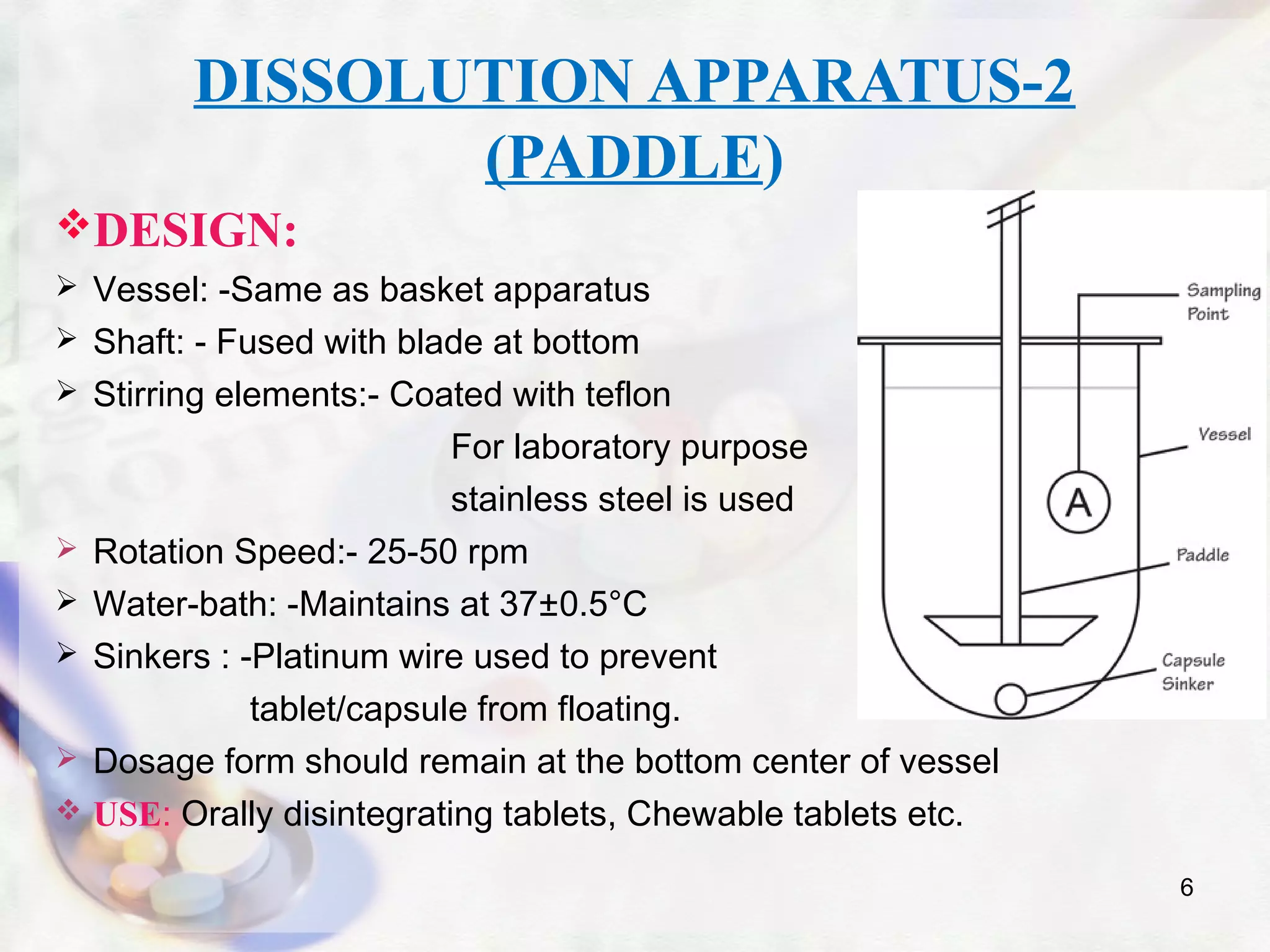 DISSOLUTION APPARATUS-2
(PADDLE)
DESIGN:
 Vessel: -Same as basket apparatus
 Shaft: - Fused with blade at bottom
 Stirring elements:- Coated with teflon
For laboratory purpose
stainless steel is used
 Rotation Speed:- 25-50 rpm
 Water-bath: -Maintains at 37±0.5°C
 Sinkers : -Platinum wire used to prevent
tablet/capsule from floating.
 Dosage form should remain at the bottom center of vessel
 USE: Orally disintegrating tablets, Chewable tablets etc.
6
 
