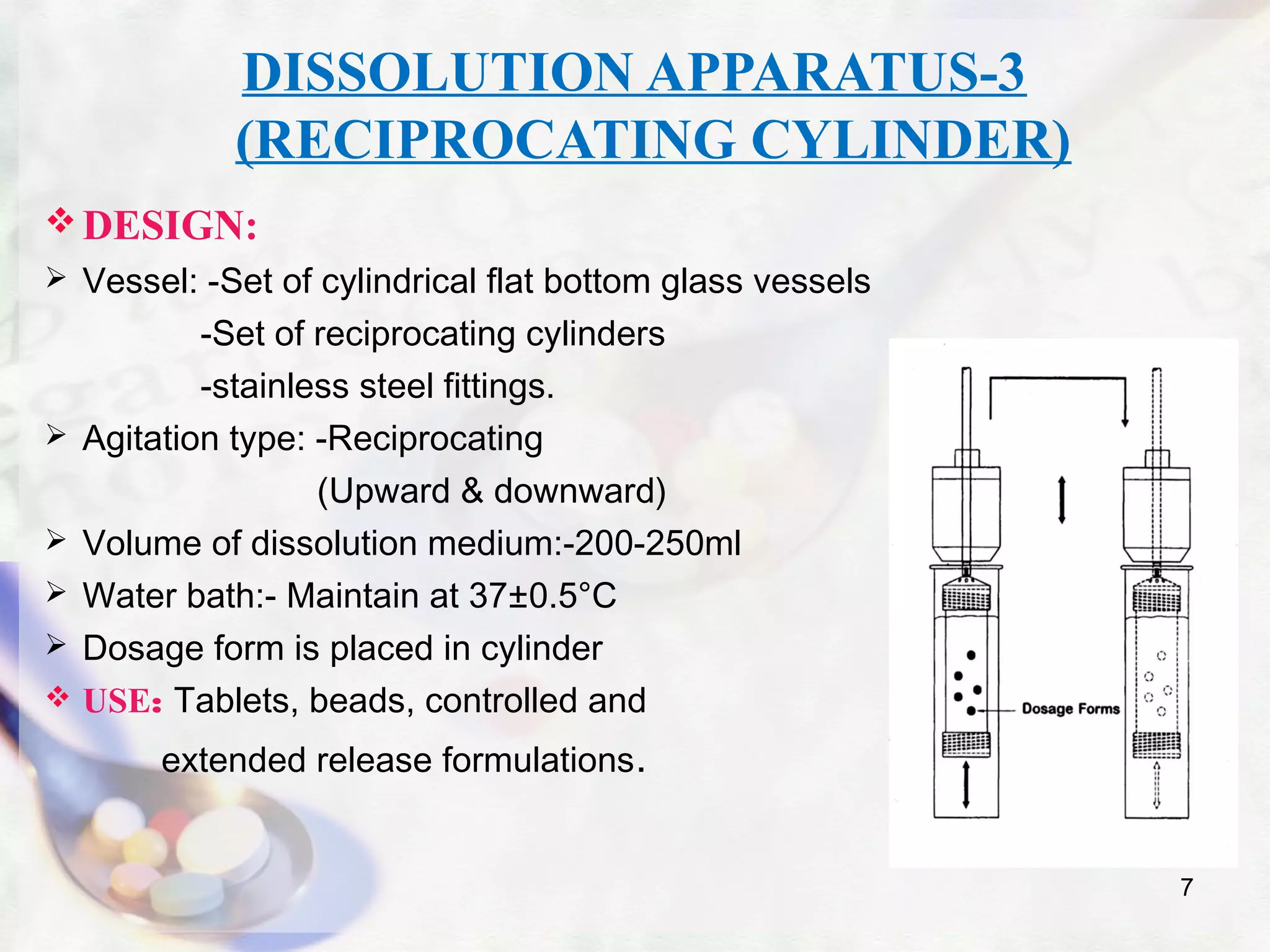 DISSOLUTION APPARATUS-3
(RECIPROCATING CYLINDER)
DESIGN:
 Vessel: -Set of cylindrical flat bottom glass vessels
-Set of reciprocating cylinders
-stainless steel fittings.
 Agitation type: -Reciprocating
(Upward & downward)
 Volume of dissolution medium:-200-250ml
 Water bath:- Maintain at 37±0.5°C
 Dosage form is placed in cylinder
 USE: Tablets, beads, controlled and
extended release formulations.
7
 
