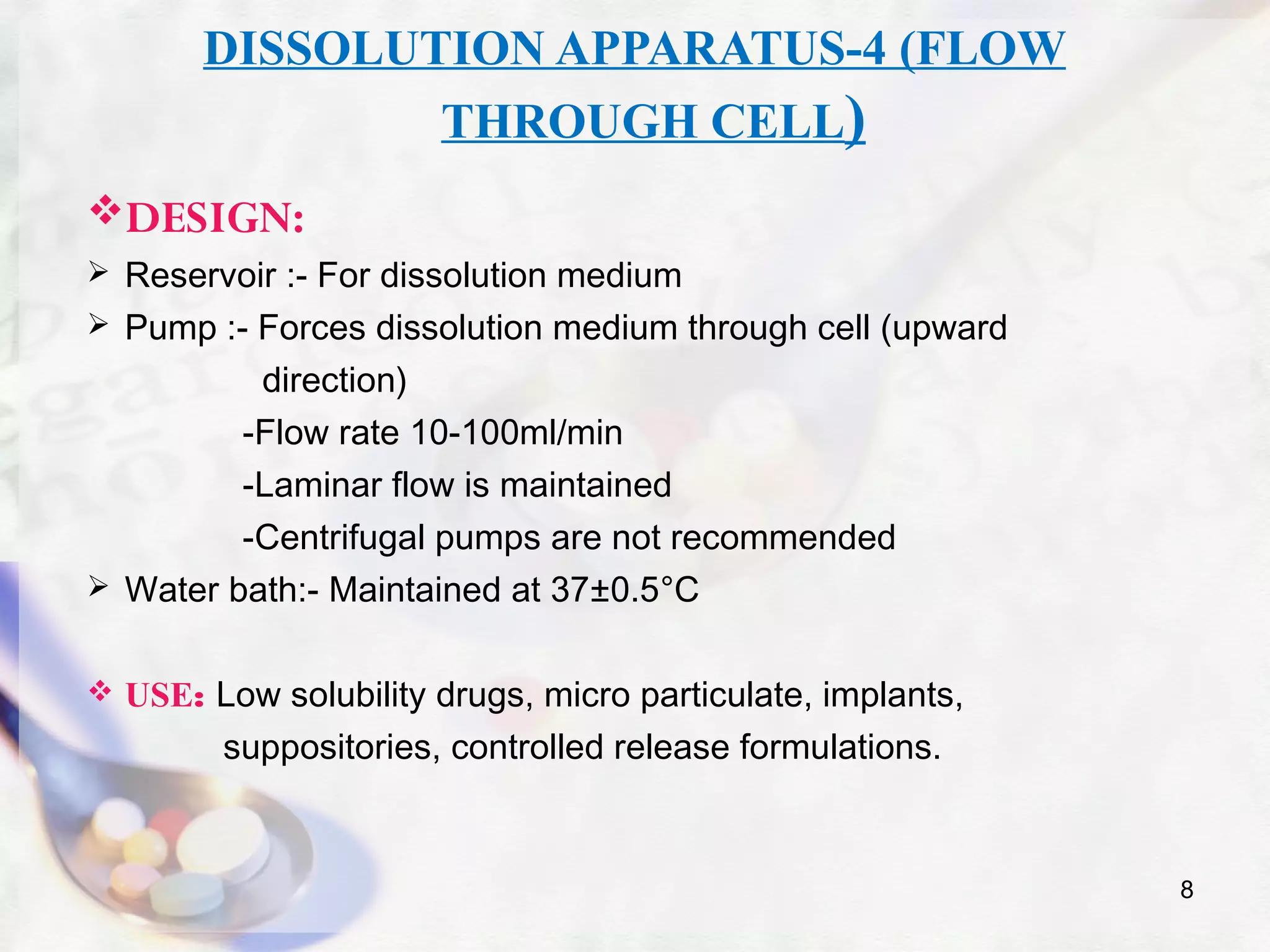 DISSOLUTION APPARATUS-4 (FLOW
THROUGH CELL)
DESIGN:
 Reservoir :- For dissolution medium
 Pump :- Forces dissolution medium through cell (upward
direction)
-Flow rate 10-100ml/min
-Laminar flow is maintained
-Centrifugal pumps are not recommended
 Water bath:- Maintained at 37±0.5°C
 USE: Low solubility drugs, micro particulate, implants,
suppositories, controlled release formulations.
8
 
