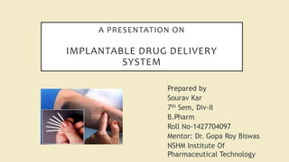 A PRESENTATION ON
IMPLANTABLE DRUG DELIVERY
SYSTEM
Prepared by
Sourav Kar
7th Sem, Div-II
B.Pharm
Roll No-1427704097
Mentor: Dr. Gopa Roy Biswas
NSHM Institute Of
Pharmaceutical Technology
 