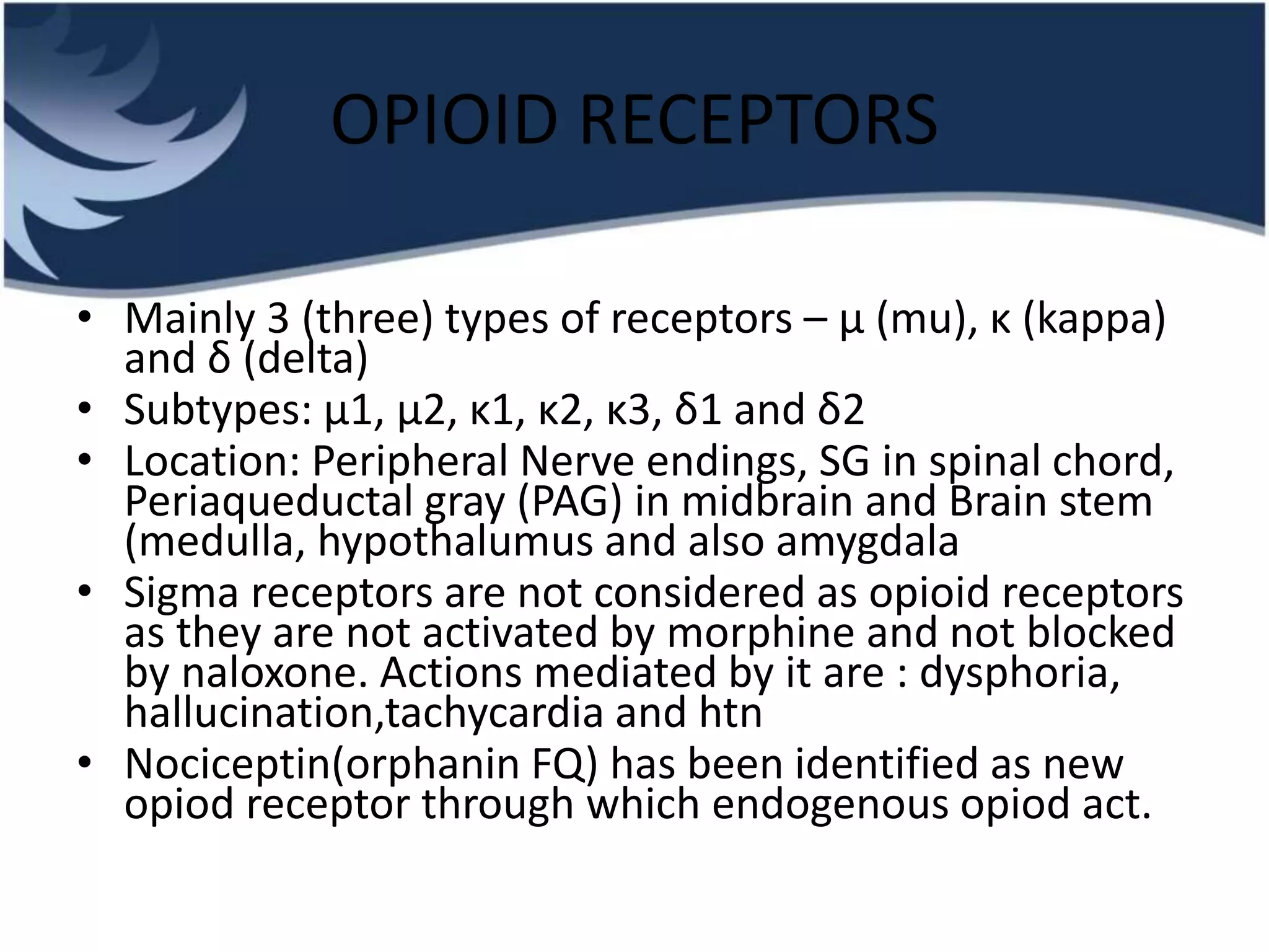 OPIOID RECEPTORS
• Mainly 3 (three) types of receptors – μ (mu), κ (kappa)
and δ (delta)
• Subtypes: μ1, μ2, κ1, κ2, κ3, δ1 and δ2
• Location: Peripheral Nerve endings, SG in spinal chord,
Periaqueductal gray (PAG) in midbrain and Brain stem
(medulla, hypothalumus and also amygdala
• Sigma receptors are not considered as opioid receptors
as they are not activated by morphine and not blocked
by naloxone. Actions mediated by it are : dysphoria,
hallucination,tachycardia and htn
• Nociceptin(orphanin FQ) has been identified as new
opiod receptor through which endogenous opiod act.
 