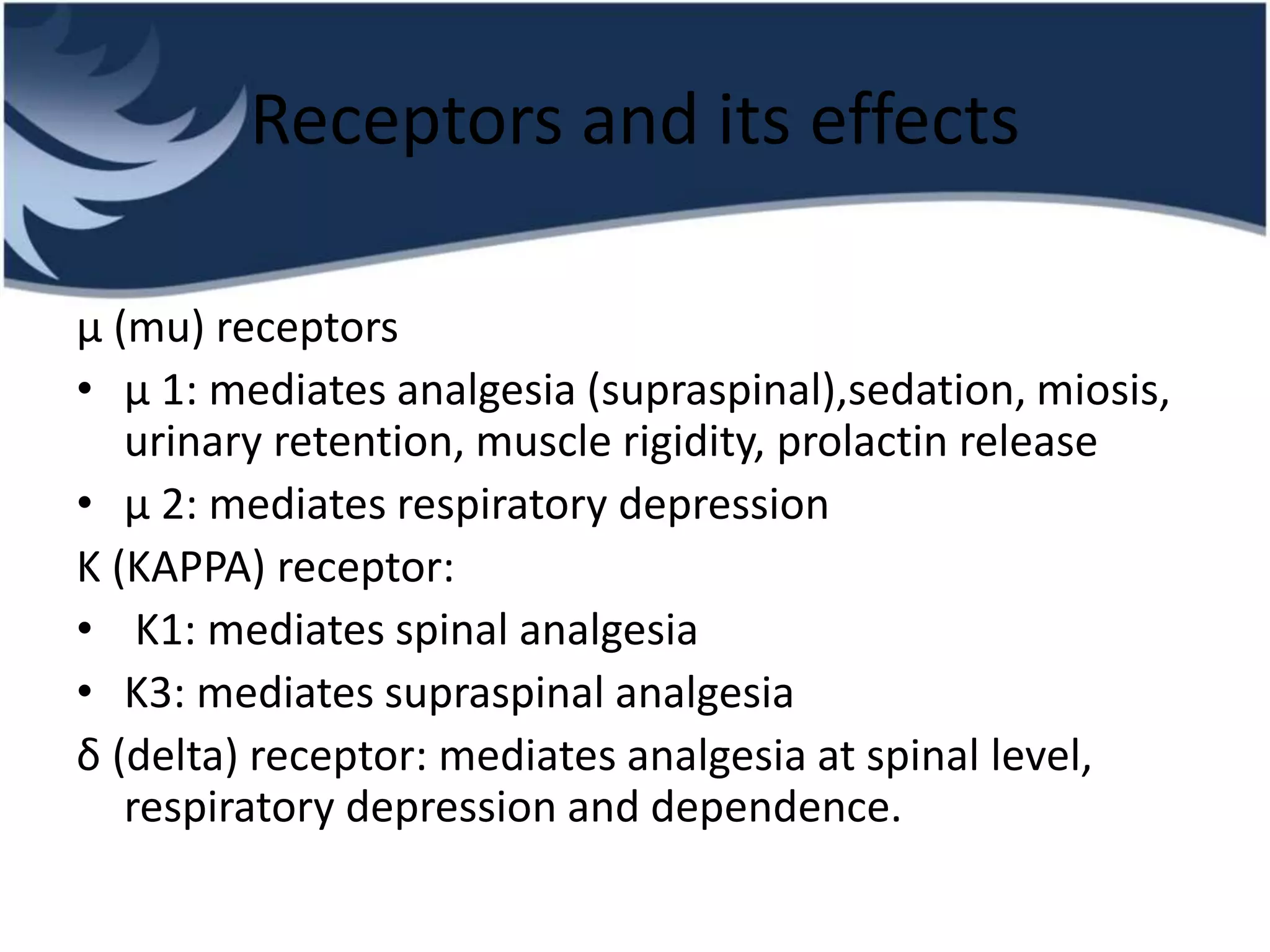 Receptors and its effects
μ (mu) receptors
• μ 1: mediates analgesia (supraspinal),sedation, miosis,
urinary retention, muscle rigidity, prolactin release
• μ 2: mediates respiratory depression
K (KAPPA) receptor:
• K1: mediates spinal analgesia
• K3: mediates supraspinal analgesia
δ (delta) receptor: mediates analgesia at spinal level,
respiratory depression and dependence.
 