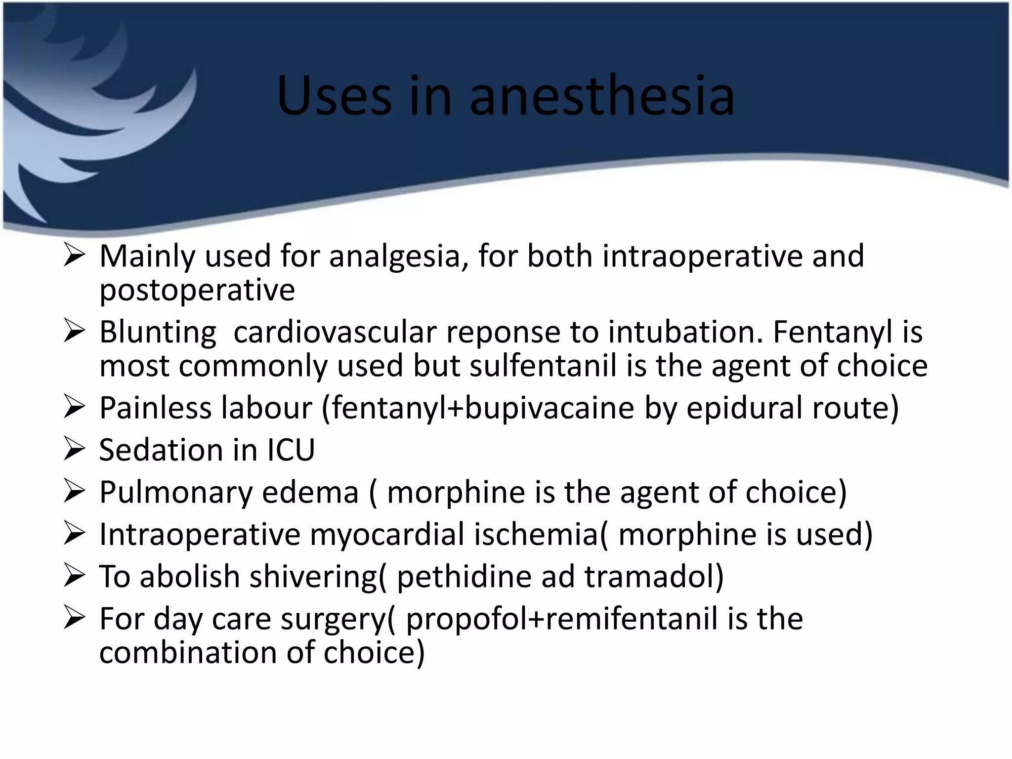 Uses in anesthesia
 Mainly used for analgesia, for both intraoperative and
postoperative
 Blunting cardiovascular reponse to intubation. Fentanyl is
most commonly used but sulfentanil is the agent of choice
 Painless labour (fentanyl+bupivacaine by epidural route)
 Sedation in ICU
 Pulmonary edema ( morphine is the agent of choice)
 Intraoperative myocardial ischemia( morphine is used)
 To abolish shivering( pethidine ad tramadol)
 For day care surgery( propofol+remifentanil is the
combination of choice)
 