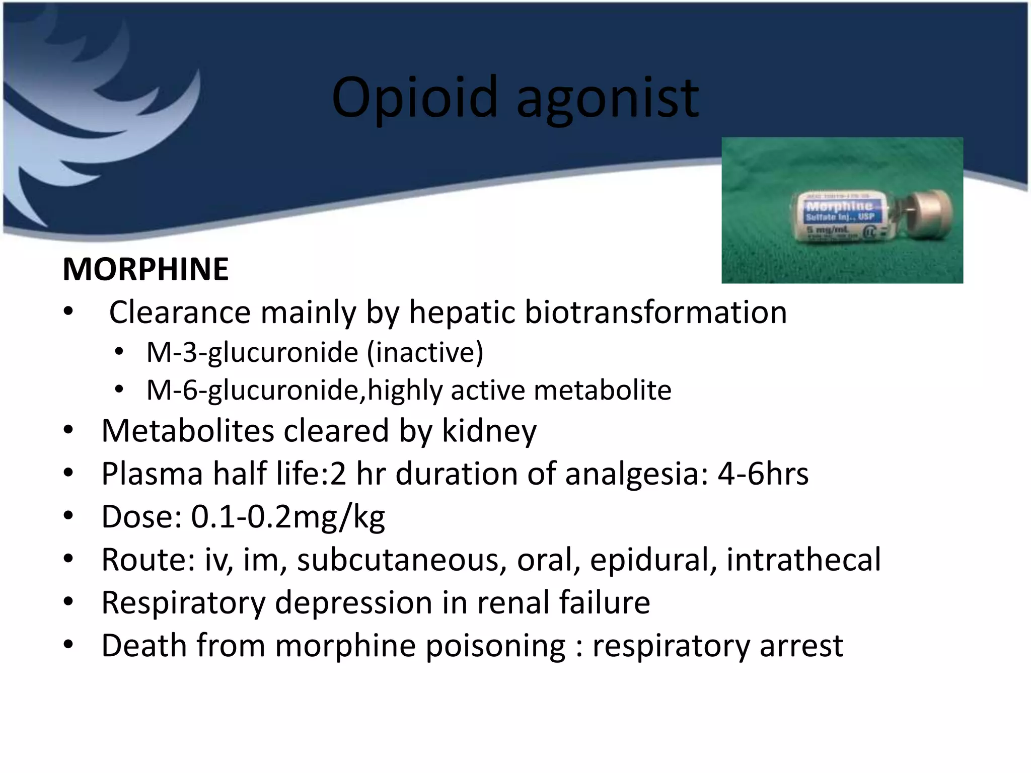 Opioid agonist
MORPHINE
• Clearance mainly by hepatic biotransformation
• M-3-glucuronide (inactive)
• M-6-glucuronide,highly active metabolite
• Metabolites cleared by kidney
• Plasma half life:2 hr duration of analgesia: 4-6hrs
• Dose: 0.1-0.2mg/kg
• Route: iv, im, subcutaneous, oral, epidural, intrathecal
• Respiratory depression in renal failure
• Death from morphine poisoning : respiratory arrest
 
