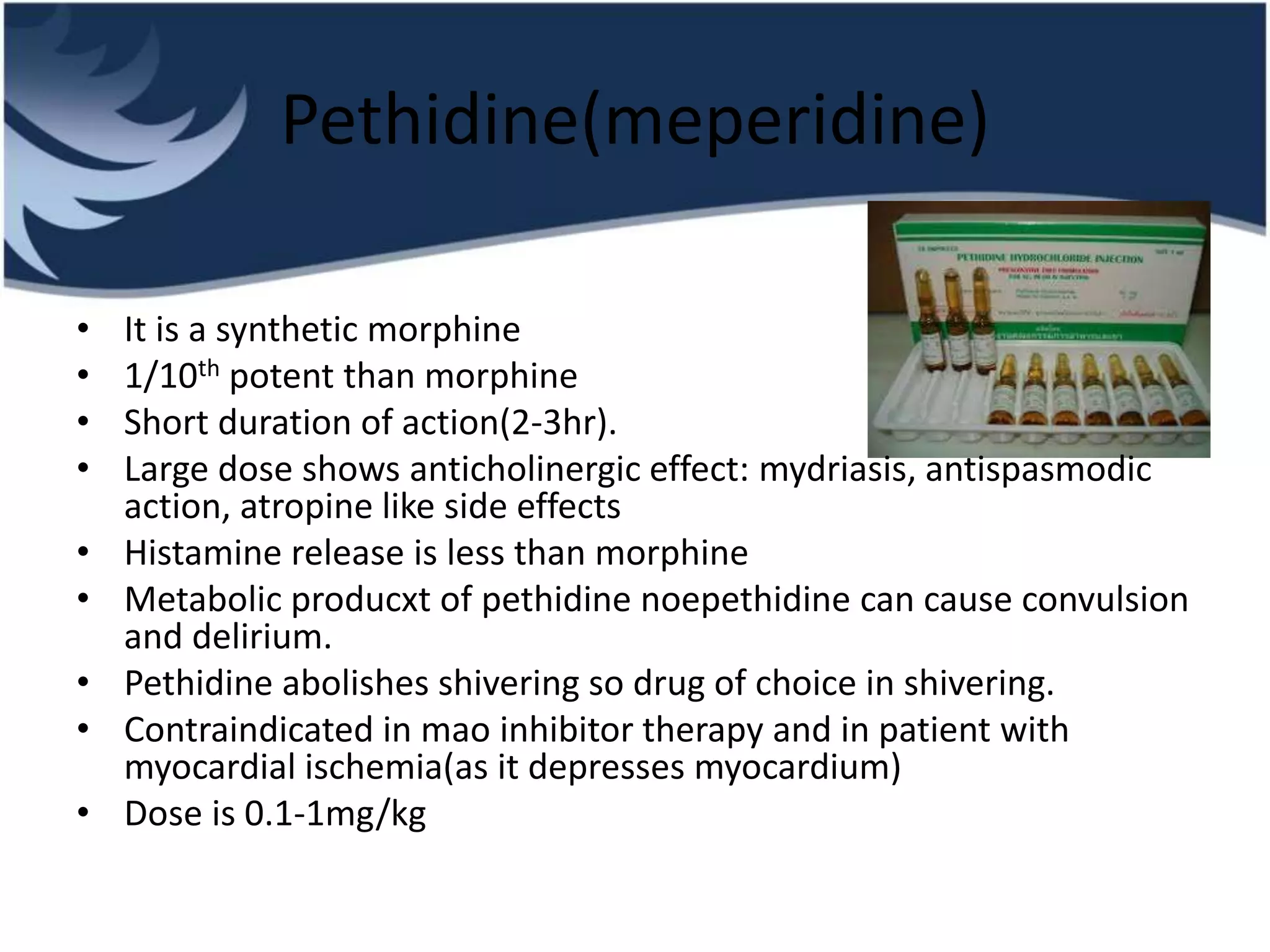 Pethidine(meperidine)
• It is a synthetic morphine
• 1/10th potent than morphine
• Short duration of action(2-3hr).
• Large dose shows anticholinergic effect: mydriasis, antispasmodic
action, atropine like side effects
• Histamine release is less than morphine
• Metabolic producxt of pethidine noepethidine can cause convulsion
and delirium.
• Pethidine abolishes shivering so drug of choice in shivering.
• Contraindicated in mao inhibitor therapy and in patient with
myocardial ischemia(as it depresses myocardium)
• Dose is 0.1-1mg/kg
 
