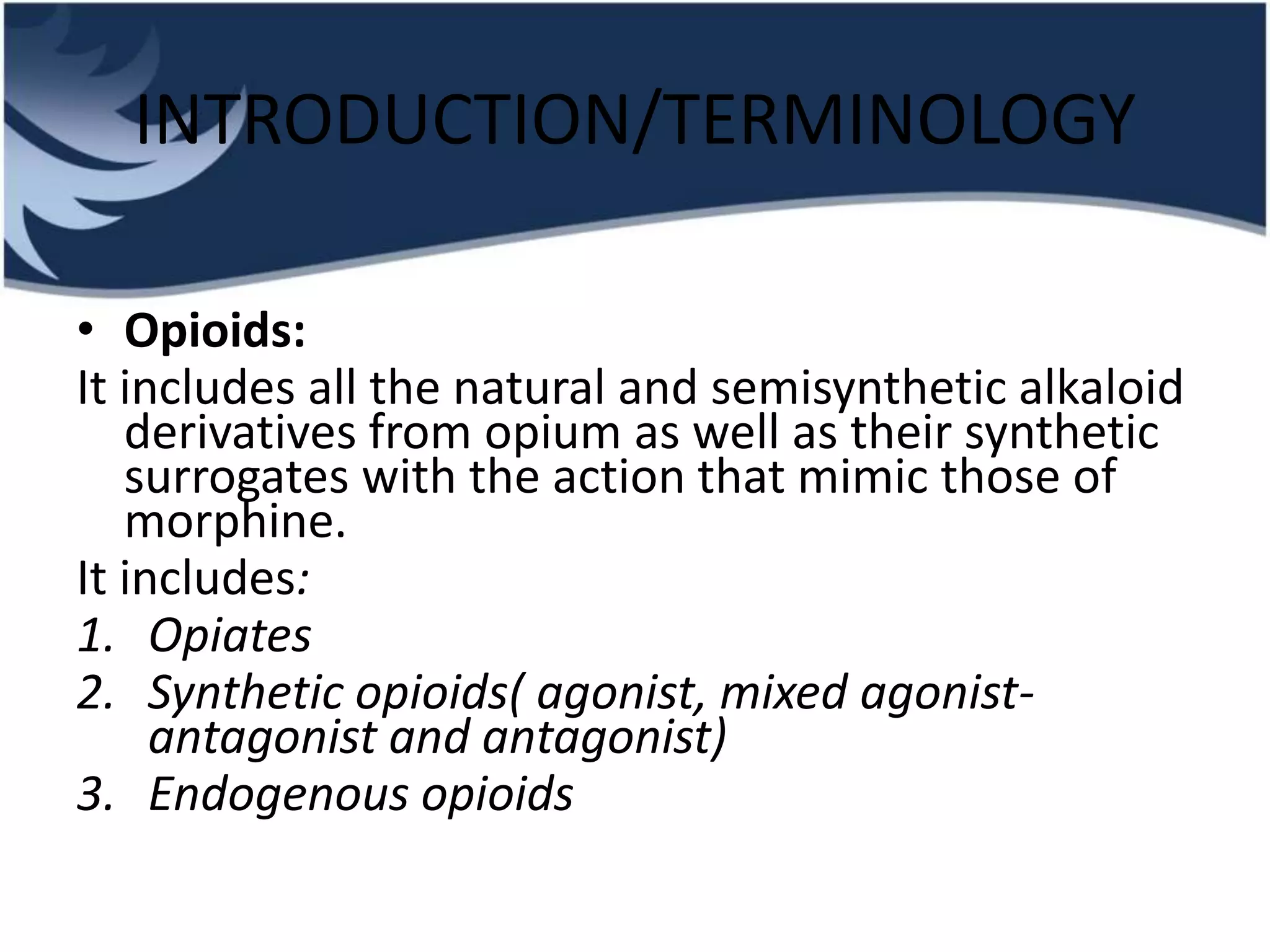 INTRODUCTION/TERMINOLOGY
• Opioids:
It includes all the natural and semisynthetic alkaloid
derivatives from opium as well as their synthetic
surrogates with the action that mimic those of
morphine.
It includes:
1. Opiates
2. Synthetic opioids( agonist, mixed agonist-
antagonist and antagonist)
3. Endogenous opioids
 