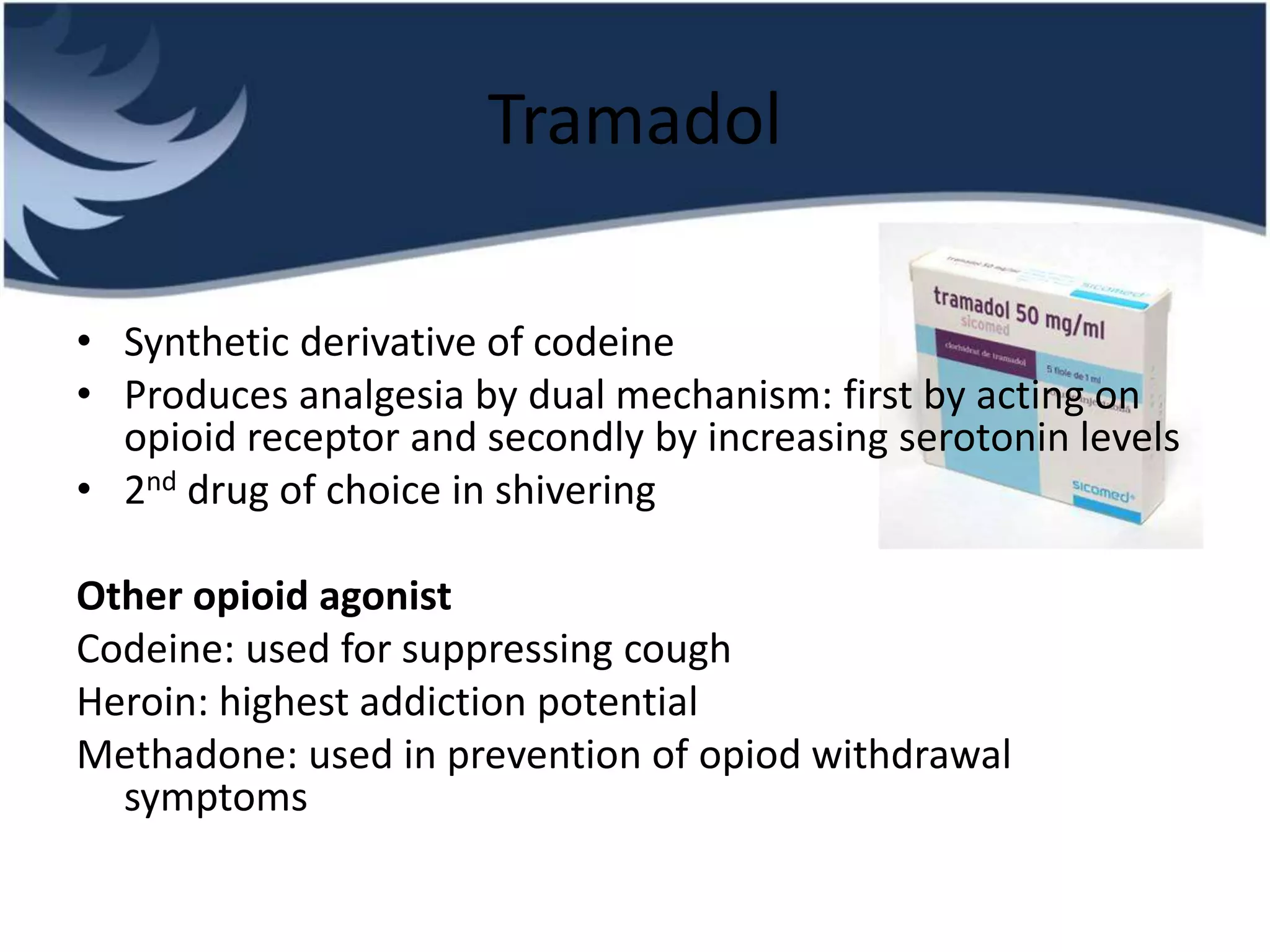 Tramadol
• Synthetic derivative of codeine
• Produces analgesia by dual mechanism: first by acting on
opioid receptor and secondly by increasing serotonin levels
• 2nd drug of choice in shivering
Other opioid agonist
Codeine: used for suppressing cough
Heroin: highest addiction potential
Methadone: used in prevention of opiod withdrawal
symptoms
 