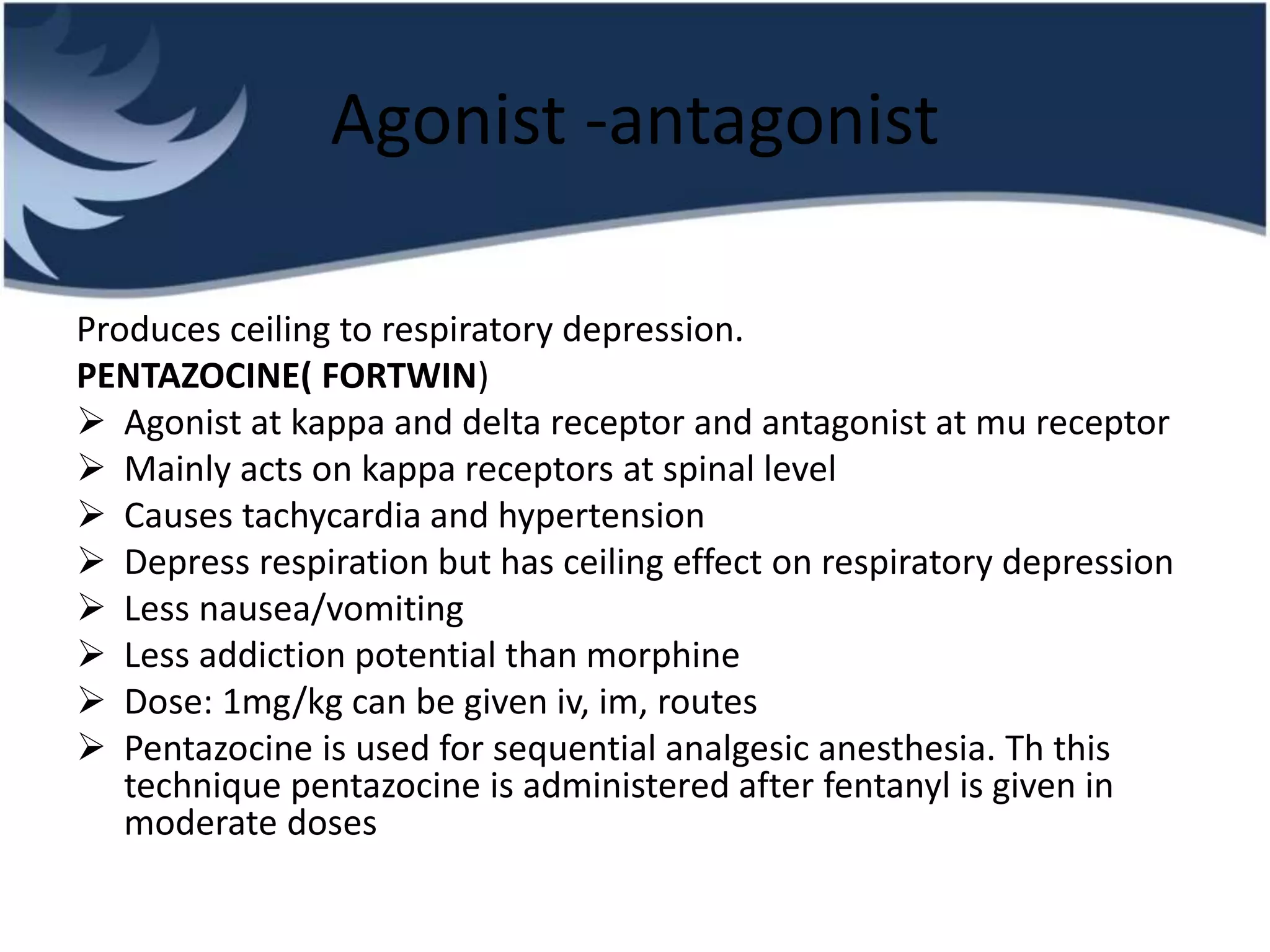 Agonist -antagonist
Produces ceiling to respiratory depression.
PENTAZOCINE( FORTWIN)
 Agonist at kappa and delta receptor and antagonist at mu receptor
 Mainly acts on kappa receptors at spinal level
 Causes tachycardia and hypertension
 Depress respiration but has ceiling effect on respiratory depression
 Less nausea/vomiting
 Less addiction potential than morphine
 Dose: 1mg/kg can be given iv, im, routes
 Pentazocine is used for sequential analgesic anesthesia. Th this
technique pentazocine is administered after fentanyl is given in
moderate doses
 