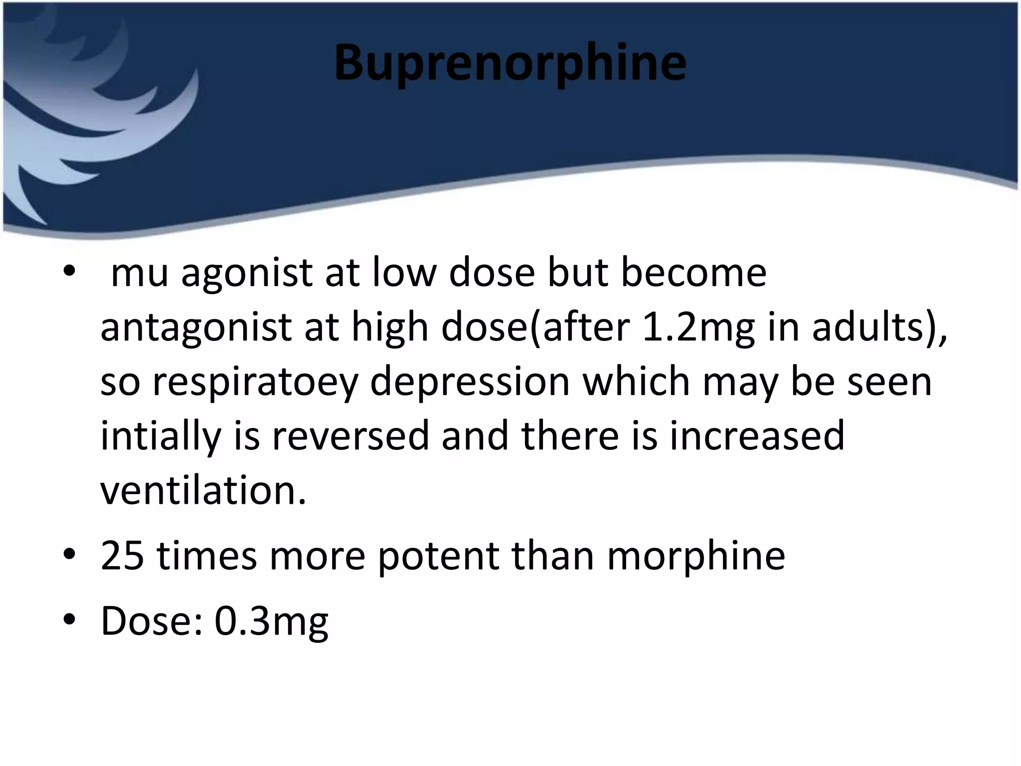 Buprenorphine
• mu agonist at low dose but become
antagonist at high dose(after 1.2mg in adults),
so respiratoey depression which may be seen
intially is reversed and there is increased
ventilation.
• 25 times more potent than morphine
• Dose: 0.3mg
 