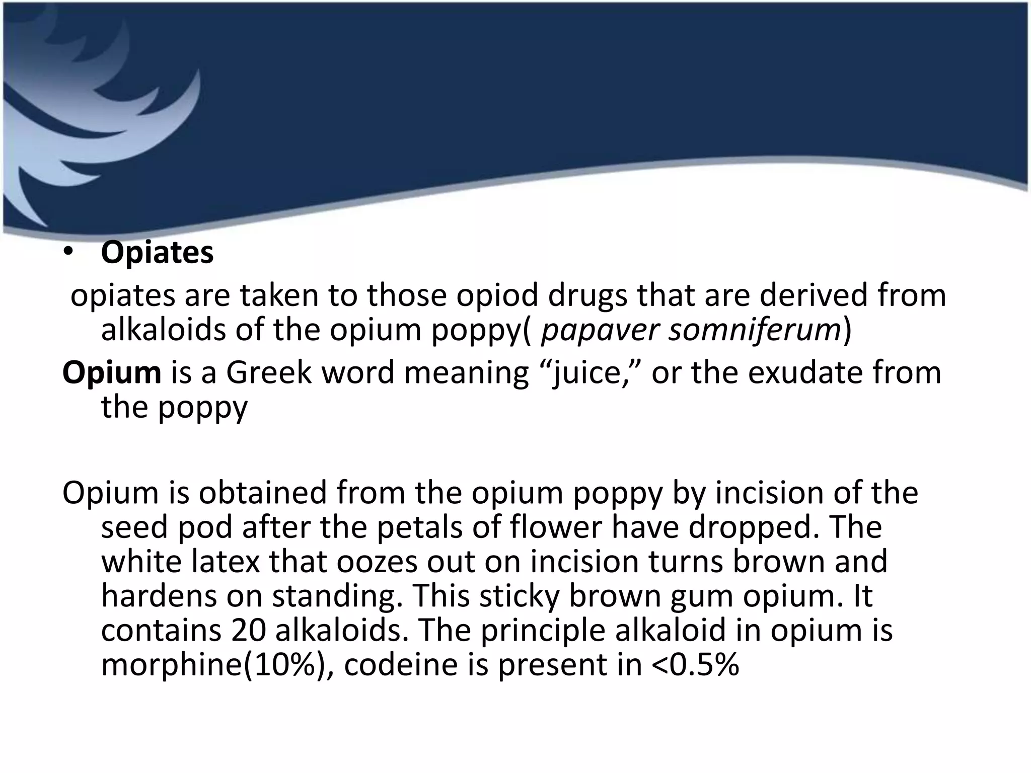 • Opiates
opiates are taken to those opiod drugs that are derived from
alkaloids of the opium poppy( papaver somniferum)
Opium is a Greek word meaning “juice,” or the exudate from
the poppy
Opium is obtained from the opium poppy by incision of the
seed pod after the petals of flower have dropped. The
white latex that oozes out on incision turns brown and
hardens on standing. This sticky brown gum opium. It
contains 20 alkaloids. The principle alkaloid in opium is
morphine(10%), codeine is present in <0.5%
 